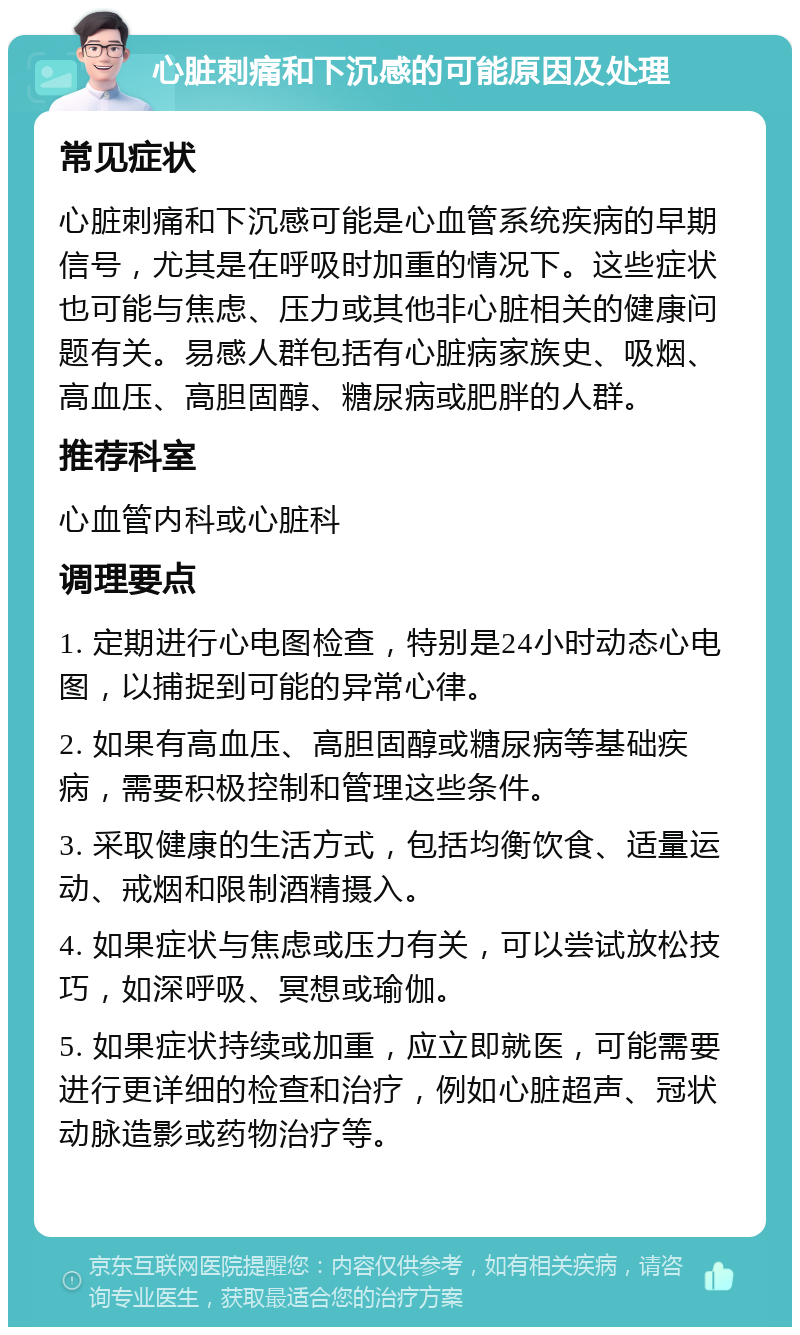 心脏刺痛和下沉感的可能原因及处理 常见症状 心脏刺痛和下沉感可能是心血管系统疾病的早期信号，尤其是在呼吸时加重的情况下。这些症状也可能与焦虑、压力或其他非心脏相关的健康问题有关。易感人群包括有心脏病家族史、吸烟、高血压、高胆固醇、糖尿病或肥胖的人群。 推荐科室 心血管内科或心脏科 调理要点 1. 定期进行心电图检查，特别是24小时动态心电图，以捕捉到可能的异常心律。 2. 如果有高血压、高胆固醇或糖尿病等基础疾病，需要积极控制和管理这些条件。 3. 采取健康的生活方式，包括均衡饮食、适量运动、戒烟和限制酒精摄入。 4. 如果症状与焦虑或压力有关，可以尝试放松技巧，如深呼吸、冥想或瑜伽。 5. 如果症状持续或加重，应立即就医，可能需要进行更详细的检查和治疗，例如心脏超声、冠状动脉造影或药物治疗等。