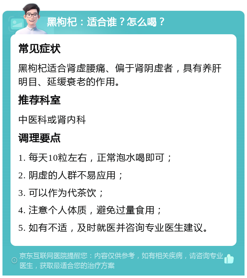 黑枸杞：适合谁？怎么喝？ 常见症状 黑枸杞适合肾虚腰痛、偏于肾阴虚者，具有养肝明目、延缓衰老的作用。 推荐科室 中医科或肾内科 调理要点 1. 每天10粒左右，正常泡水喝即可； 2. 阴虚的人群不易应用； 3. 可以作为代茶饮； 4. 注意个人体质，避免过量食用； 5. 如有不适，及时就医并咨询专业医生建议。