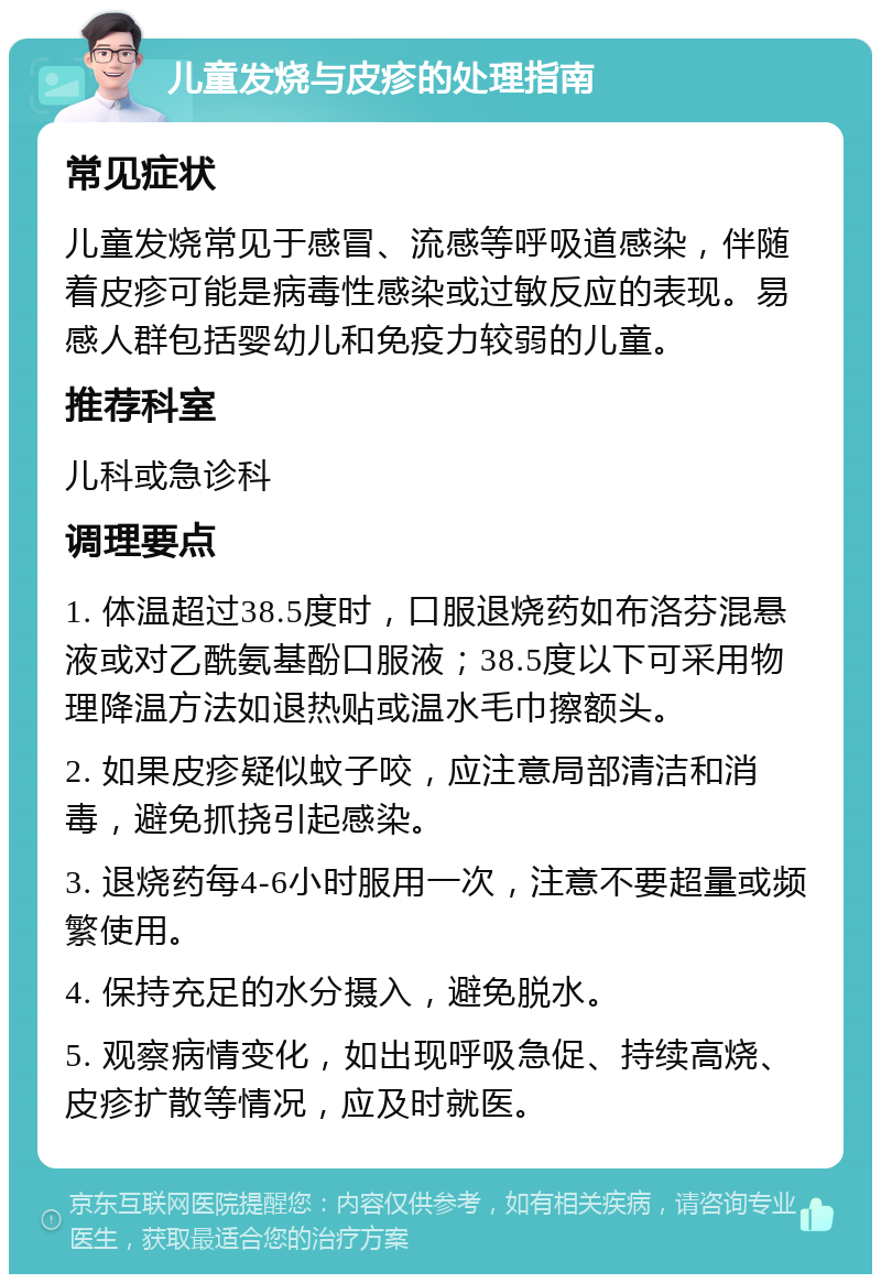 儿童发烧与皮疹的处理指南 常见症状 儿童发烧常见于感冒、流感等呼吸道感染，伴随着皮疹可能是病毒性感染或过敏反应的表现。易感人群包括婴幼儿和免疫力较弱的儿童。 推荐科室 儿科或急诊科 调理要点 1. 体温超过38.5度时，口服退烧药如布洛芬混悬液或对乙酰氨基酚口服液；38.5度以下可采用物理降温方法如退热贴或温水毛巾擦额头。 2. 如果皮疹疑似蚊子咬，应注意局部清洁和消毒，避免抓挠引起感染。 3. 退烧药每4-6小时服用一次，注意不要超量或频繁使用。 4. 保持充足的水分摄入，避免脱水。 5. 观察病情变化，如出现呼吸急促、持续高烧、皮疹扩散等情况，应及时就医。