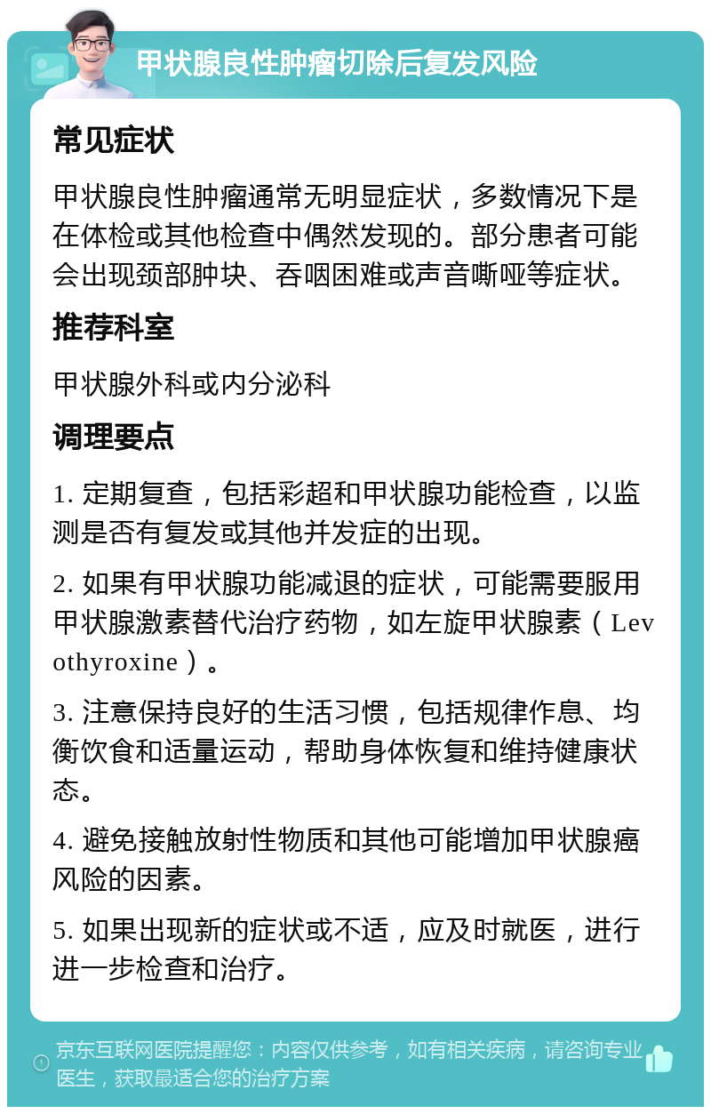 甲状腺良性肿瘤切除后复发风险 常见症状 甲状腺良性肿瘤通常无明显症状，多数情况下是在体检或其他检查中偶然发现的。部分患者可能会出现颈部肿块、吞咽困难或声音嘶哑等症状。 推荐科室 甲状腺外科或内分泌科 调理要点 1. 定期复查，包括彩超和甲状腺功能检查，以监测是否有复发或其他并发症的出现。 2. 如果有甲状腺功能减退的症状，可能需要服用甲状腺激素替代治疗药物，如左旋甲状腺素（Levothyroxine）。 3. 注意保持良好的生活习惯，包括规律作息、均衡饮食和适量运动，帮助身体恢复和维持健康状态。 4. 避免接触放射性物质和其他可能增加甲状腺癌风险的因素。 5. 如果出现新的症状或不适，应及时就医，进行进一步检查和治疗。