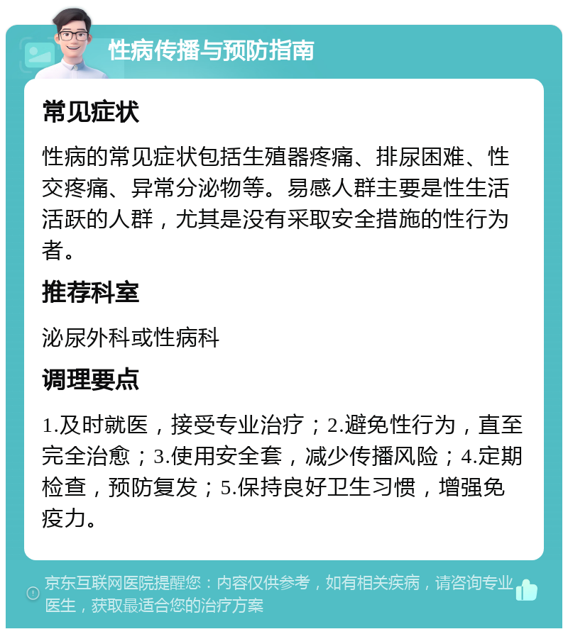 性病传播与预防指南 常见症状 性病的常见症状包括生殖器疼痛、排尿困难、性交疼痛、异常分泌物等。易感人群主要是性生活活跃的人群，尤其是没有采取安全措施的性行为者。 推荐科室 泌尿外科或性病科 调理要点 1.及时就医，接受专业治疗；2.避免性行为，直至完全治愈；3.使用安全套，减少传播风险；4.定期检查，预防复发；5.保持良好卫生习惯，增强免疫力。