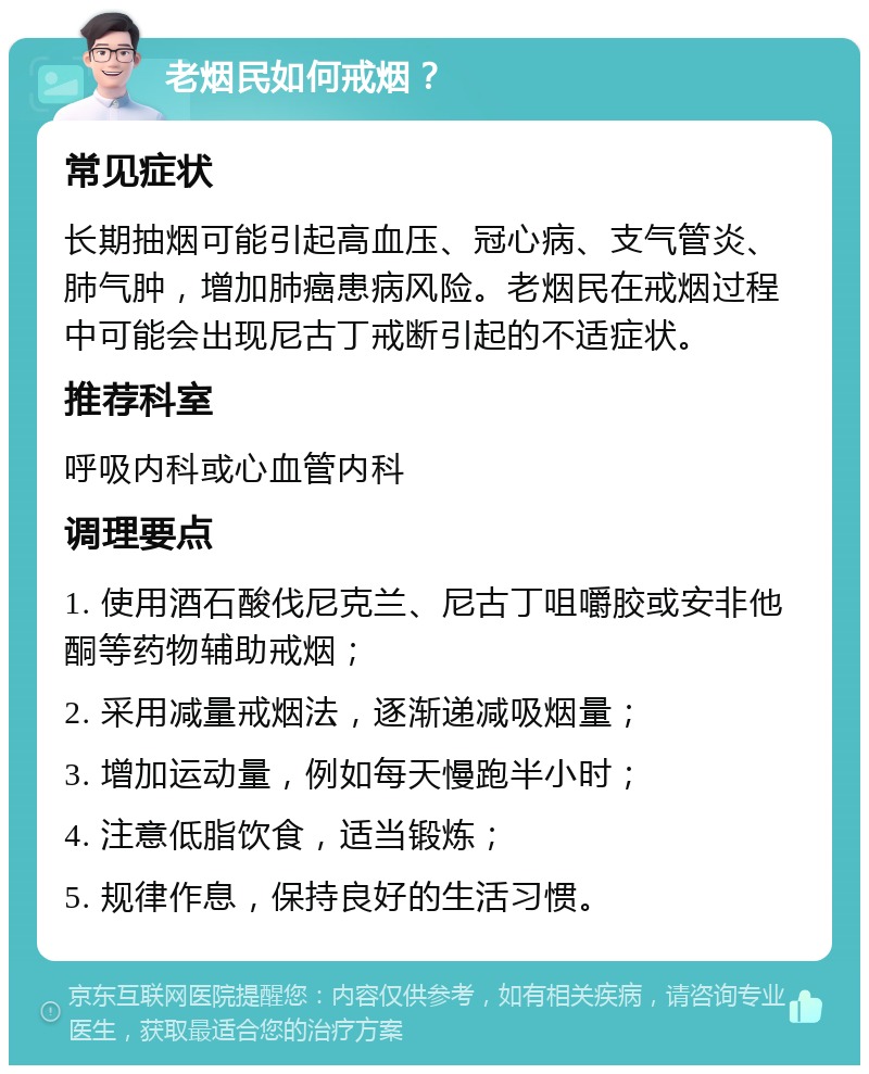 老烟民如何戒烟？ 常见症状 长期抽烟可能引起高血压、冠心病、支气管炎、肺气肿，增加肺癌患病风险。老烟民在戒烟过程中可能会出现尼古丁戒断引起的不适症状。 推荐科室 呼吸内科或心血管内科 调理要点 1. 使用酒石酸伐尼克兰、尼古丁咀嚼胶或安非他酮等药物辅助戒烟； 2. 采用减量戒烟法，逐渐递减吸烟量； 3. 增加运动量，例如每天慢跑半小时； 4. 注意低脂饮食，适当锻炼； 5. 规律作息，保持良好的生活习惯。