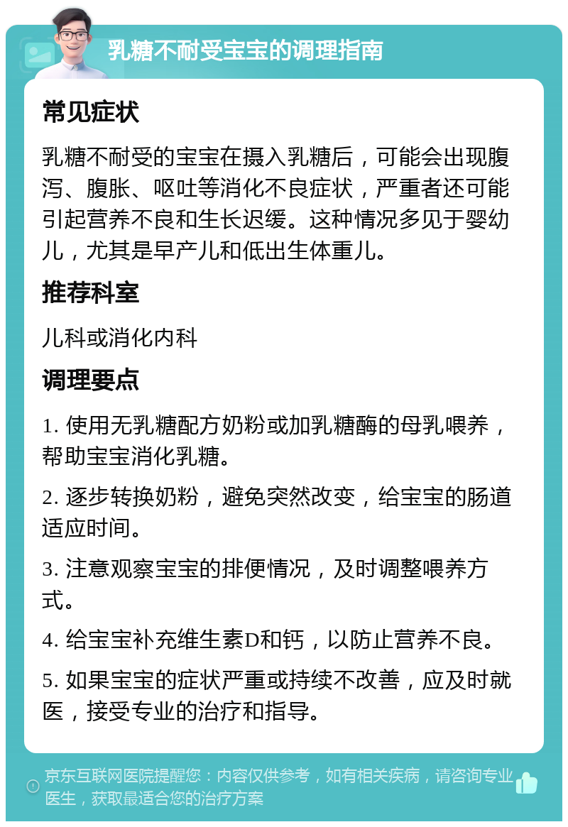 乳糖不耐受宝宝的调理指南 常见症状 乳糖不耐受的宝宝在摄入乳糖后，可能会出现腹泻、腹胀、呕吐等消化不良症状，严重者还可能引起营养不良和生长迟缓。这种情况多见于婴幼儿，尤其是早产儿和低出生体重儿。 推荐科室 儿科或消化内科 调理要点 1. 使用无乳糖配方奶粉或加乳糖酶的母乳喂养，帮助宝宝消化乳糖。 2. 逐步转换奶粉，避免突然改变，给宝宝的肠道适应时间。 3. 注意观察宝宝的排便情况，及时调整喂养方式。 4. 给宝宝补充维生素D和钙，以防止营养不良。 5. 如果宝宝的症状严重或持续不改善，应及时就医，接受专业的治疗和指导。