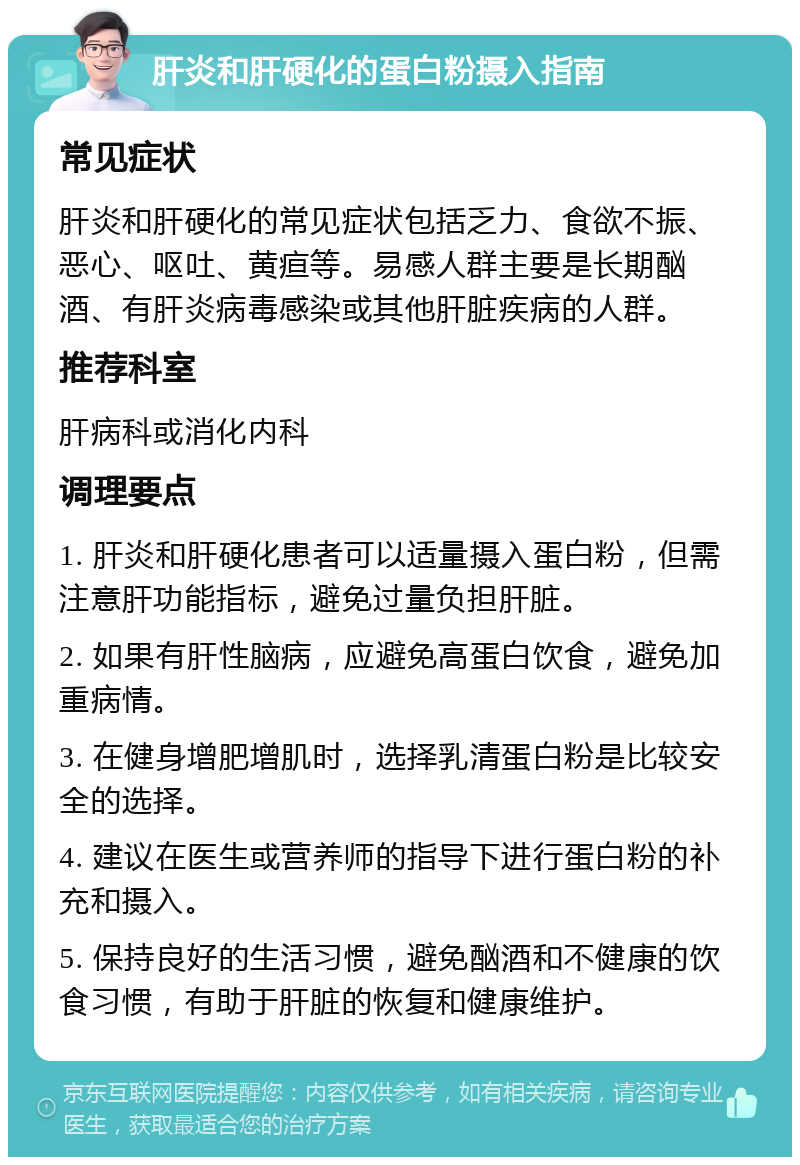 肝炎和肝硬化的蛋白粉摄入指南 常见症状 肝炎和肝硬化的常见症状包括乏力、食欲不振、恶心、呕吐、黄疸等。易感人群主要是长期酗酒、有肝炎病毒感染或其他肝脏疾病的人群。 推荐科室 肝病科或消化内科 调理要点 1. 肝炎和肝硬化患者可以适量摄入蛋白粉，但需注意肝功能指标，避免过量负担肝脏。 2. 如果有肝性脑病，应避免高蛋白饮食，避免加重病情。 3. 在健身增肥增肌时，选择乳清蛋白粉是比较安全的选择。 4. 建议在医生或营养师的指导下进行蛋白粉的补充和摄入。 5. 保持良好的生活习惯，避免酗酒和不健康的饮食习惯，有助于肝脏的恢复和健康维护。