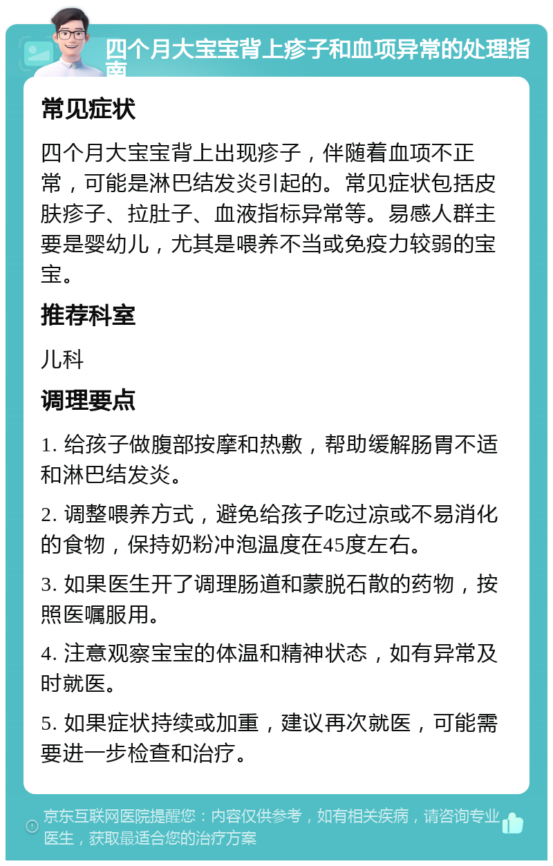 四个月大宝宝背上疹子和血项异常的处理指南 常见症状 四个月大宝宝背上出现疹子，伴随着血项不正常，可能是淋巴结发炎引起的。常见症状包括皮肤疹子、拉肚子、血液指标异常等。易感人群主要是婴幼儿，尤其是喂养不当或免疫力较弱的宝宝。 推荐科室 儿科 调理要点 1. 给孩子做腹部按摩和热敷，帮助缓解肠胃不适和淋巴结发炎。 2. 调整喂养方式，避免给孩子吃过凉或不易消化的食物，保持奶粉冲泡温度在45度左右。 3. 如果医生开了调理肠道和蒙脱石散的药物，按照医嘱服用。 4. 注意观察宝宝的体温和精神状态，如有异常及时就医。 5. 如果症状持续或加重，建议再次就医，可能需要进一步检查和治疗。