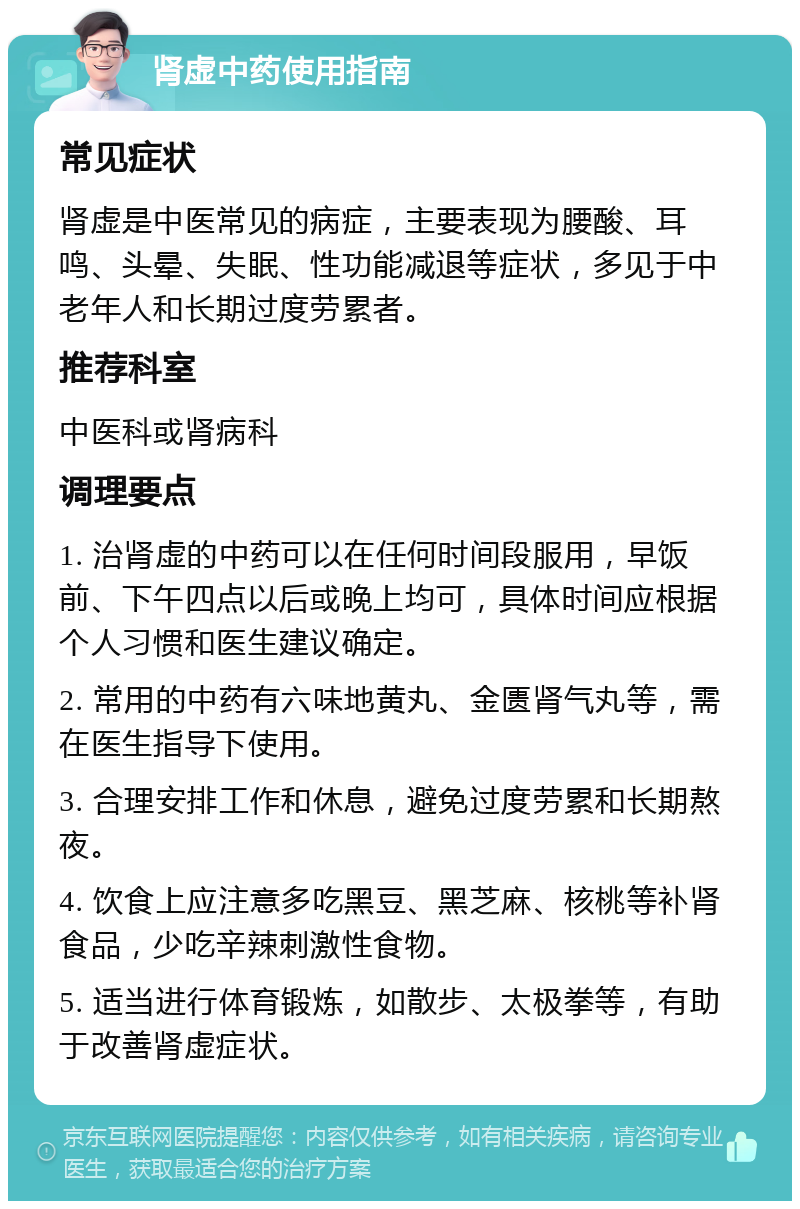 肾虚中药使用指南 常见症状 肾虚是中医常见的病症，主要表现为腰酸、耳鸣、头晕、失眠、性功能减退等症状，多见于中老年人和长期过度劳累者。 推荐科室 中医科或肾病科 调理要点 1. 治肾虚的中药可以在任何时间段服用，早饭前、下午四点以后或晚上均可，具体时间应根据个人习惯和医生建议确定。 2. 常用的中药有六味地黄丸、金匮肾气丸等，需在医生指导下使用。 3. 合理安排工作和休息，避免过度劳累和长期熬夜。 4. 饮食上应注意多吃黑豆、黑芝麻、核桃等补肾食品，少吃辛辣刺激性食物。 5. 适当进行体育锻炼，如散步、太极拳等，有助于改善肾虚症状。