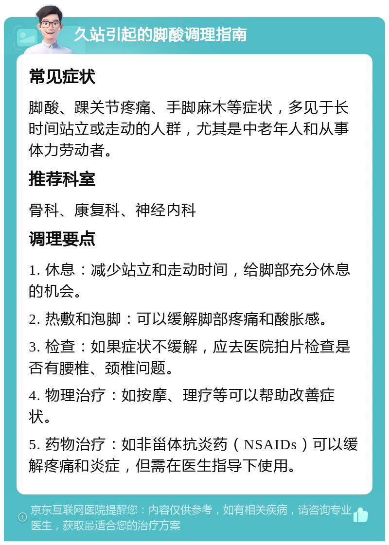 久站引起的脚酸调理指南 常见症状 脚酸、踝关节疼痛、手脚麻木等症状，多见于长时间站立或走动的人群，尤其是中老年人和从事体力劳动者。 推荐科室 骨科、康复科、神经内科 调理要点 1. 休息：减少站立和走动时间，给脚部充分休息的机会。 2. 热敷和泡脚：可以缓解脚部疼痛和酸胀感。 3. 检查：如果症状不缓解，应去医院拍片检查是否有腰椎、颈椎问题。 4. 物理治疗：如按摩、理疗等可以帮助改善症状。 5. 药物治疗：如非甾体抗炎药（NSAIDs）可以缓解疼痛和炎症，但需在医生指导下使用。