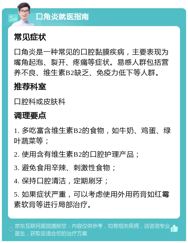 口角炎就医指南 常见症状 口角炎是一种常见的口腔黏膜疾病，主要表现为嘴角起泡、裂开、疼痛等症状。易感人群包括营养不良、维生素B2缺乏、免疫力低下等人群。 推荐科室 口腔科或皮肤科 调理要点 1. 多吃富含维生素B2的食物，如牛奶、鸡蛋、绿叶蔬菜等； 2. 使用含有维生素B2的口腔护理产品； 3. 避免食用辛辣、刺激性食物； 4. 保持口腔清洁，定期刷牙； 5. 如果症状严重，可以考虑使用外用药膏如红霉素软膏等进行局部治疗。