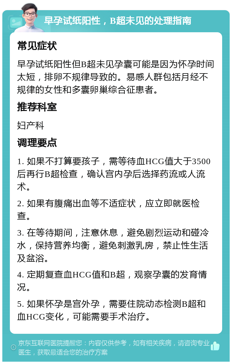 早孕试纸阳性，B超未见的处理指南 常见症状 早孕试纸阳性但B超未见孕囊可能是因为怀孕时间太短，排卵不规律导致的。易感人群包括月经不规律的女性和多囊卵巢综合征患者。 推荐科室 妇产科 调理要点 1. 如果不打算要孩子，需等待血HCG值大于3500后再行B超检查，确认宫内孕后选择药流或人流术。 2. 如果有腹痛出血等不适症状，应立即就医检查。 3. 在等待期间，注意休息，避免剧烈运动和碰冷水，保持营养均衡，避免刺激乳房，禁止性生活及盆浴。 4. 定期复查血HCG值和B超，观察孕囊的发育情况。 5. 如果怀孕是宫外孕，需要住院动态检测B超和血HCG变化，可能需要手术治疗。