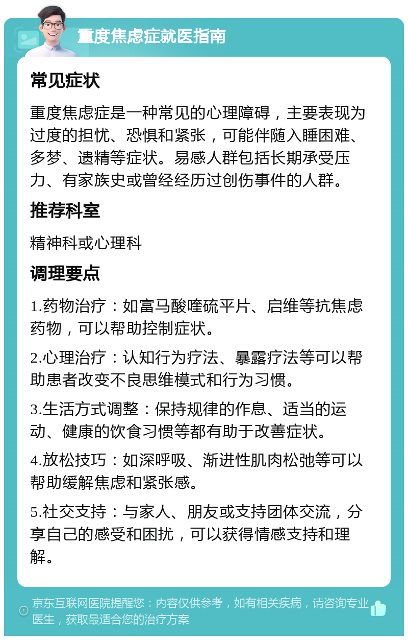 重度焦虑症就医指南 常见症状 重度焦虑症是一种常见的心理障碍，主要表现为过度的担忧、恐惧和紧张，可能伴随入睡困难、多梦、遗精等症状。易感人群包括长期承受压力、有家族史或曾经经历过创伤事件的人群。 推荐科室 精神科或心理科 调理要点 1.药物治疗：如富马酸喹硫平片、启维等抗焦虑药物，可以帮助控制症状。 2.心理治疗：认知行为疗法、暴露疗法等可以帮助患者改变不良思维模式和行为习惯。 3.生活方式调整：保持规律的作息、适当的运动、健康的饮食习惯等都有助于改善症状。 4.放松技巧：如深呼吸、渐进性肌肉松弛等可以帮助缓解焦虑和紧张感。 5.社交支持：与家人、朋友或支持团体交流，分享自己的感受和困扰，可以获得情感支持和理解。