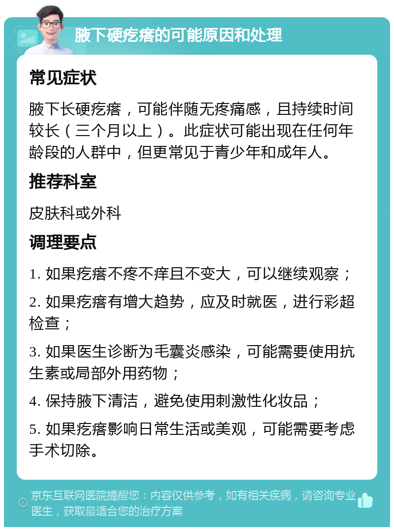 腋下硬疙瘩的可能原因和处理 常见症状 腋下长硬疙瘩，可能伴随无疼痛感，且持续时间较长（三个月以上）。此症状可能出现在任何年龄段的人群中，但更常见于青少年和成年人。 推荐科室 皮肤科或外科 调理要点 1. 如果疙瘩不疼不痒且不变大，可以继续观察； 2. 如果疙瘩有增大趋势，应及时就医，进行彩超检查； 3. 如果医生诊断为毛囊炎感染，可能需要使用抗生素或局部外用药物； 4. 保持腋下清洁，避免使用刺激性化妆品； 5. 如果疙瘩影响日常生活或美观，可能需要考虑手术切除。