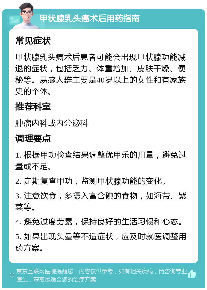 甲状腺乳头癌术后用药指南 常见症状 甲状腺乳头癌术后患者可能会出现甲状腺功能减退的症状，包括乏力、体重增加、皮肤干燥、便秘等。易感人群主要是40岁以上的女性和有家族史的个体。 推荐科室 肿瘤内科或内分泌科 调理要点 1. 根据甲功检查结果调整优甲乐的用量，避免过量或不足。 2. 定期复查甲功，监测甲状腺功能的变化。 3. 注意饮食，多摄入富含碘的食物，如海带、紫菜等。 4. 避免过度劳累，保持良好的生活习惯和心态。 5. 如果出现头晕等不适症状，应及时就医调整用药方案。