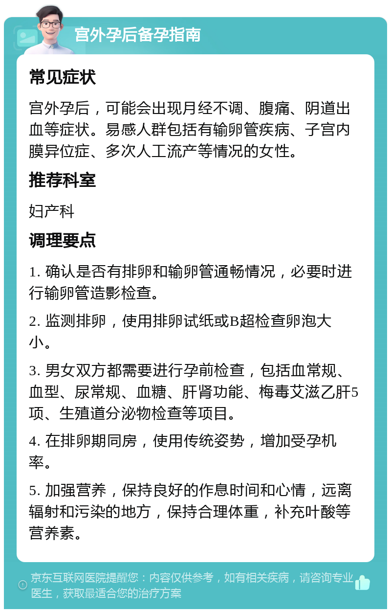 宫外孕后备孕指南 常见症状 宫外孕后，可能会出现月经不调、腹痛、阴道出血等症状。易感人群包括有输卵管疾病、子宫内膜异位症、多次人工流产等情况的女性。 推荐科室 妇产科 调理要点 1. 确认是否有排卵和输卵管通畅情况，必要时进行输卵管造影检查。 2. 监测排卵，使用排卵试纸或B超检查卵泡大小。 3. 男女双方都需要进行孕前检查，包括血常规、血型、尿常规、血糖、肝肾功能、梅毒艾滋乙肝5项、生殖道分泌物检查等项目。 4. 在排卵期同房，使用传统姿势，增加受孕机率。 5. 加强营养，保持良好的作息时间和心情，远离辐射和污染的地方，保持合理体重，补充叶酸等营养素。