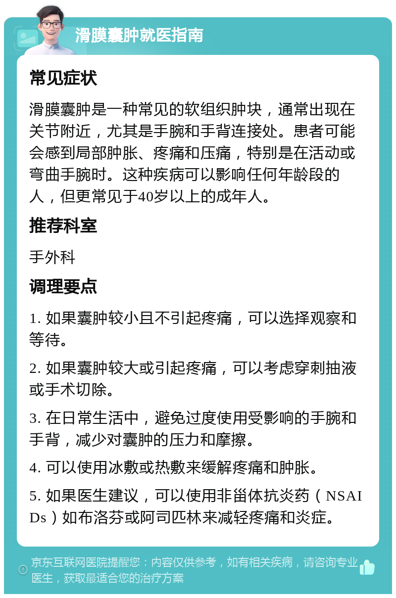 滑膜囊肿就医指南 常见症状 滑膜囊肿是一种常见的软组织肿块，通常出现在关节附近，尤其是手腕和手背连接处。患者可能会感到局部肿胀、疼痛和压痛，特别是在活动或弯曲手腕时。这种疾病可以影响任何年龄段的人，但更常见于40岁以上的成年人。 推荐科室 手外科 调理要点 1. 如果囊肿较小且不引起疼痛，可以选择观察和等待。 2. 如果囊肿较大或引起疼痛，可以考虑穿刺抽液或手术切除。 3. 在日常生活中，避免过度使用受影响的手腕和手背，减少对囊肿的压力和摩擦。 4. 可以使用冰敷或热敷来缓解疼痛和肿胀。 5. 如果医生建议，可以使用非甾体抗炎药（NSAIDs）如布洛芬或阿司匹林来减轻疼痛和炎症。