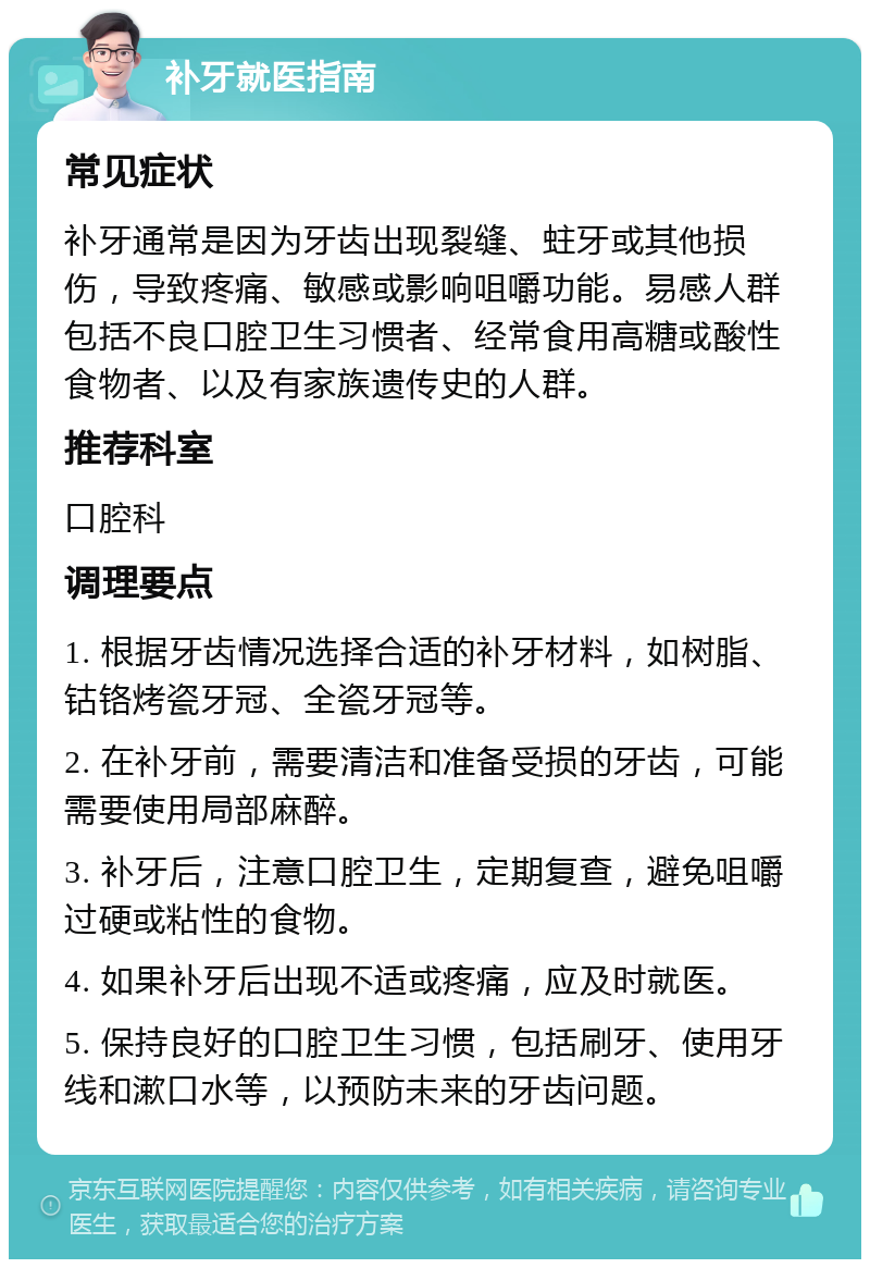 补牙就医指南 常见症状 补牙通常是因为牙齿出现裂缝、蛀牙或其他损伤，导致疼痛、敏感或影响咀嚼功能。易感人群包括不良口腔卫生习惯者、经常食用高糖或酸性食物者、以及有家族遗传史的人群。 推荐科室 口腔科 调理要点 1. 根据牙齿情况选择合适的补牙材料，如树脂、钴铬烤瓷牙冠、全瓷牙冠等。 2. 在补牙前，需要清洁和准备受损的牙齿，可能需要使用局部麻醉。 3. 补牙后，注意口腔卫生，定期复查，避免咀嚼过硬或粘性的食物。 4. 如果补牙后出现不适或疼痛，应及时就医。 5. 保持良好的口腔卫生习惯，包括刷牙、使用牙线和漱口水等，以预防未来的牙齿问题。