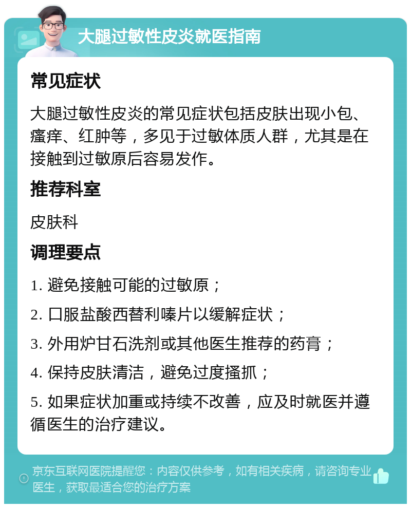 大腿过敏性皮炎就医指南 常见症状 大腿过敏性皮炎的常见症状包括皮肤出现小包、瘙痒、红肿等，多见于过敏体质人群，尤其是在接触到过敏原后容易发作。 推荐科室 皮肤科 调理要点 1. 避免接触可能的过敏原； 2. 口服盐酸西替利嗪片以缓解症状； 3. 外用炉甘石洗剂或其他医生推荐的药膏； 4. 保持皮肤清洁，避免过度搔抓； 5. 如果症状加重或持续不改善，应及时就医并遵循医生的治疗建议。