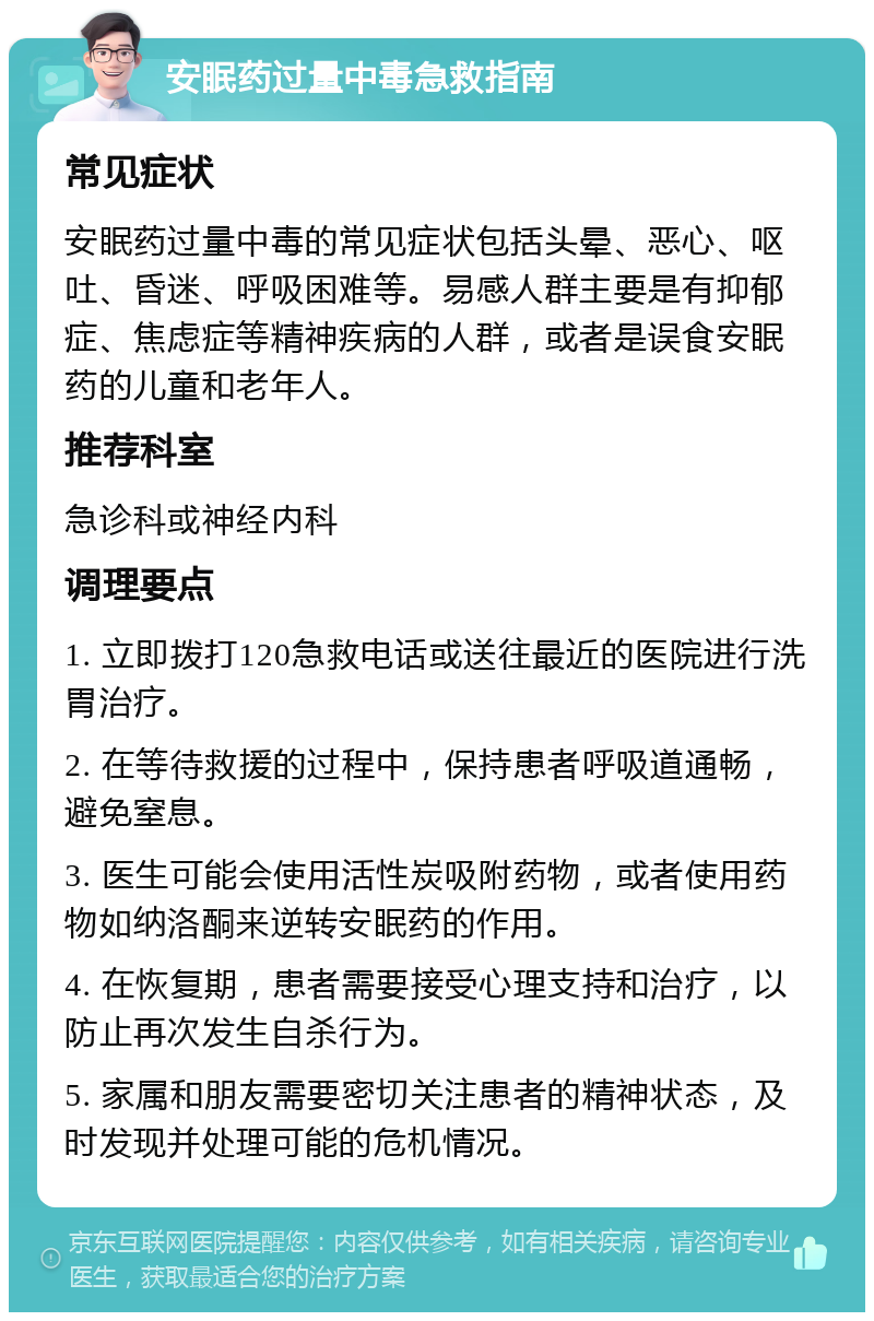 安眠药过量中毒急救指南 常见症状 安眠药过量中毒的常见症状包括头晕、恶心、呕吐、昏迷、呼吸困难等。易感人群主要是有抑郁症、焦虑症等精神疾病的人群，或者是误食安眠药的儿童和老年人。 推荐科室 急诊科或神经内科 调理要点 1. 立即拨打120急救电话或送往最近的医院进行洗胃治疗。 2. 在等待救援的过程中，保持患者呼吸道通畅，避免窒息。 3. 医生可能会使用活性炭吸附药物，或者使用药物如纳洛酮来逆转安眠药的作用。 4. 在恢复期，患者需要接受心理支持和治疗，以防止再次发生自杀行为。 5. 家属和朋友需要密切关注患者的精神状态，及时发现并处理可能的危机情况。