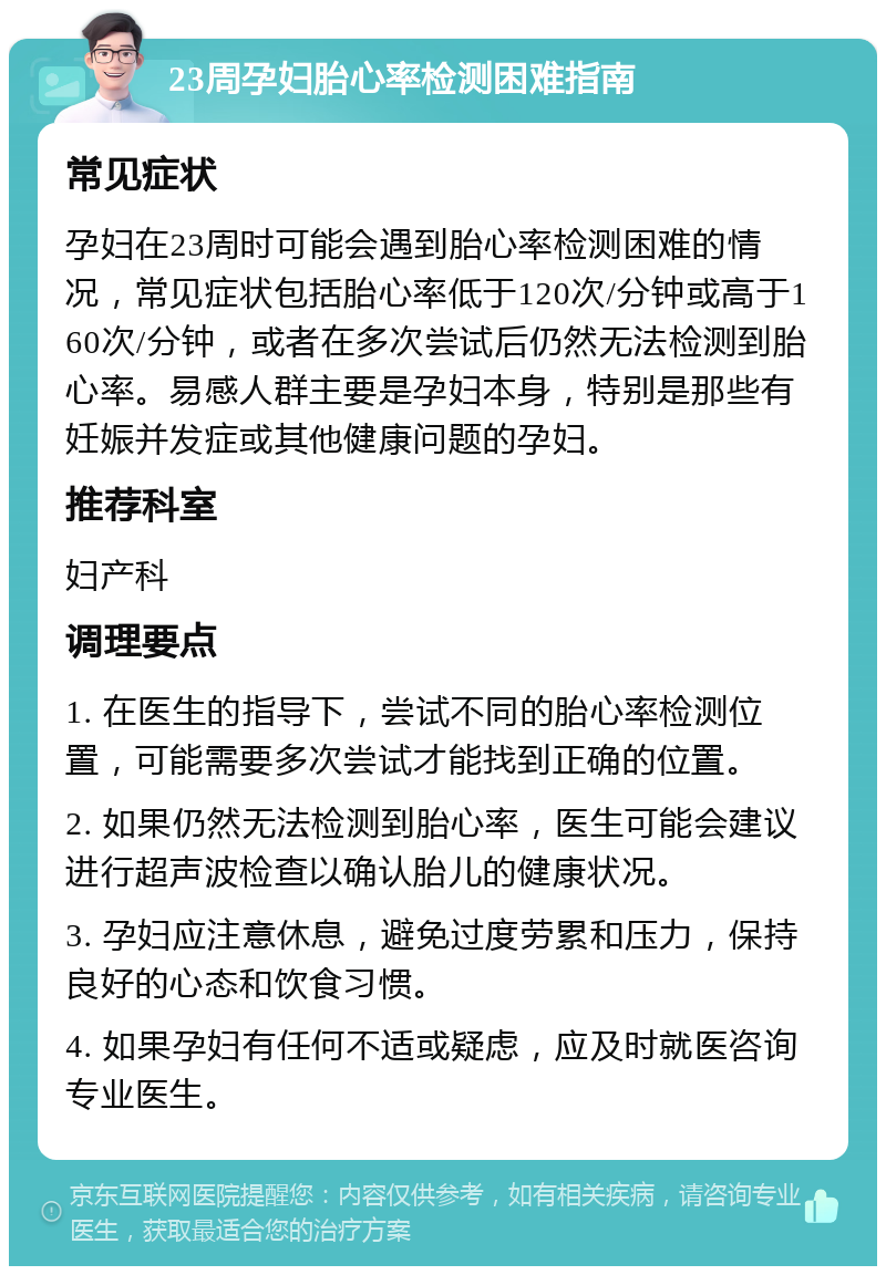 23周孕妇胎心率检测困难指南 常见症状 孕妇在23周时可能会遇到胎心率检测困难的情况，常见症状包括胎心率低于120次/分钟或高于160次/分钟，或者在多次尝试后仍然无法检测到胎心率。易感人群主要是孕妇本身，特别是那些有妊娠并发症或其他健康问题的孕妇。 推荐科室 妇产科 调理要点 1. 在医生的指导下，尝试不同的胎心率检测位置，可能需要多次尝试才能找到正确的位置。 2. 如果仍然无法检测到胎心率，医生可能会建议进行超声波检查以确认胎儿的健康状况。 3. 孕妇应注意休息，避免过度劳累和压力，保持良好的心态和饮食习惯。 4. 如果孕妇有任何不适或疑虑，应及时就医咨询专业医生。