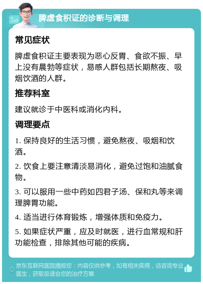 脾虚食积证的诊断与调理 常见症状 脾虚食积证主要表现为恶心反胃、食欲不振、早上没有晨勃等症状，易感人群包括长期熬夜、吸烟饮酒的人群。 推荐科室 建议就诊于中医科或消化内科。 调理要点 1. 保持良好的生活习惯，避免熬夜、吸烟和饮酒。 2. 饮食上要注意清淡易消化，避免过饱和油腻食物。 3. 可以服用一些中药如四君子汤、保和丸等来调理脾胃功能。 4. 适当进行体育锻炼，增强体质和免疫力。 5. 如果症状严重，应及时就医，进行血常规和肝功能检查，排除其他可能的疾病。