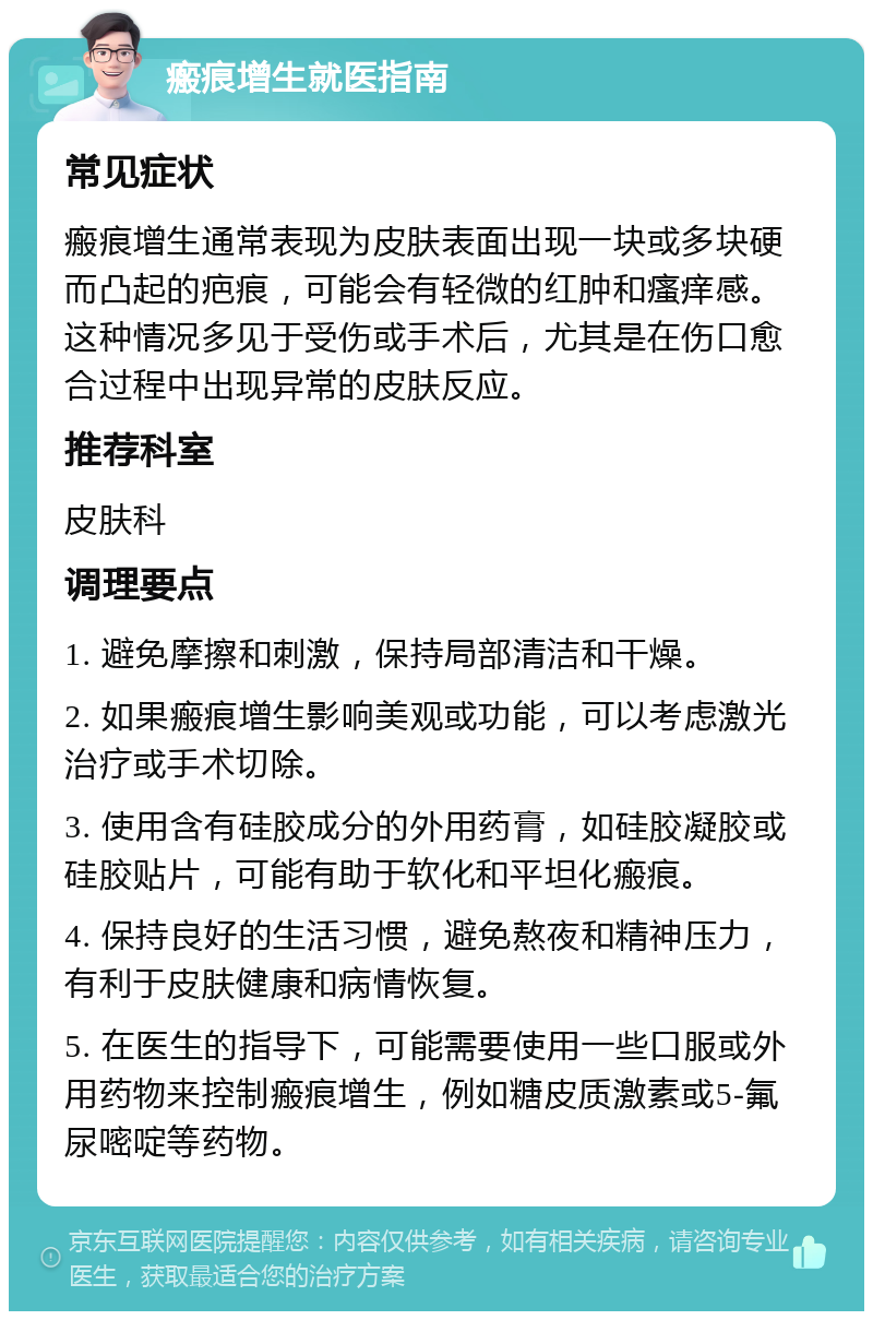 瘢痕增生就医指南 常见症状 瘢痕增生通常表现为皮肤表面出现一块或多块硬而凸起的疤痕，可能会有轻微的红肿和瘙痒感。这种情况多见于受伤或手术后，尤其是在伤口愈合过程中出现异常的皮肤反应。 推荐科室 皮肤科 调理要点 1. 避免摩擦和刺激，保持局部清洁和干燥。 2. 如果瘢痕增生影响美观或功能，可以考虑激光治疗或手术切除。 3. 使用含有硅胶成分的外用药膏，如硅胶凝胶或硅胶贴片，可能有助于软化和平坦化瘢痕。 4. 保持良好的生活习惯，避免熬夜和精神压力，有利于皮肤健康和病情恢复。 5. 在医生的指导下，可能需要使用一些口服或外用药物来控制瘢痕增生，例如糖皮质激素或5-氟尿嘧啶等药物。