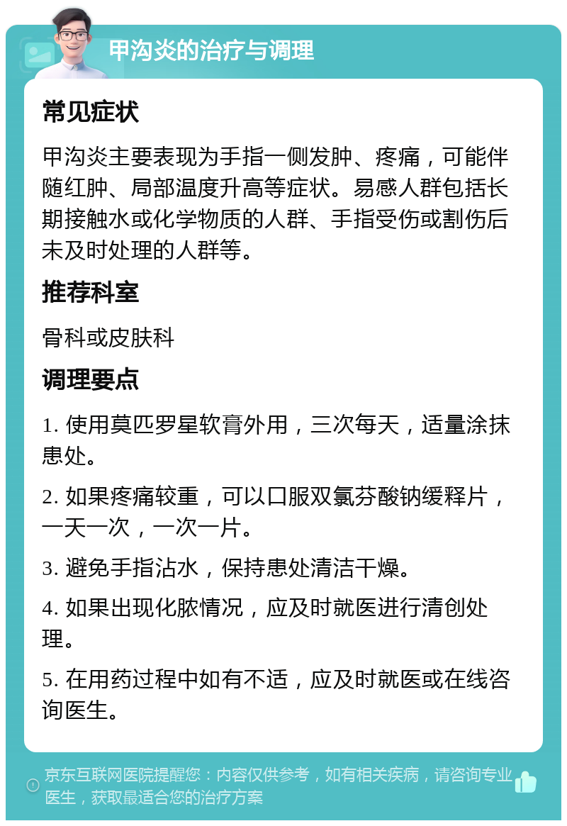 甲沟炎的治疗与调理 常见症状 甲沟炎主要表现为手指一侧发肿、疼痛，可能伴随红肿、局部温度升高等症状。易感人群包括长期接触水或化学物质的人群、手指受伤或割伤后未及时处理的人群等。 推荐科室 骨科或皮肤科 调理要点 1. 使用莫匹罗星软膏外用，三次每天，适量涂抹患处。 2. 如果疼痛较重，可以口服双氯芬酸钠缓释片，一天一次，一次一片。 3. 避免手指沾水，保持患处清洁干燥。 4. 如果出现化脓情况，应及时就医进行清创处理。 5. 在用药过程中如有不适，应及时就医或在线咨询医生。