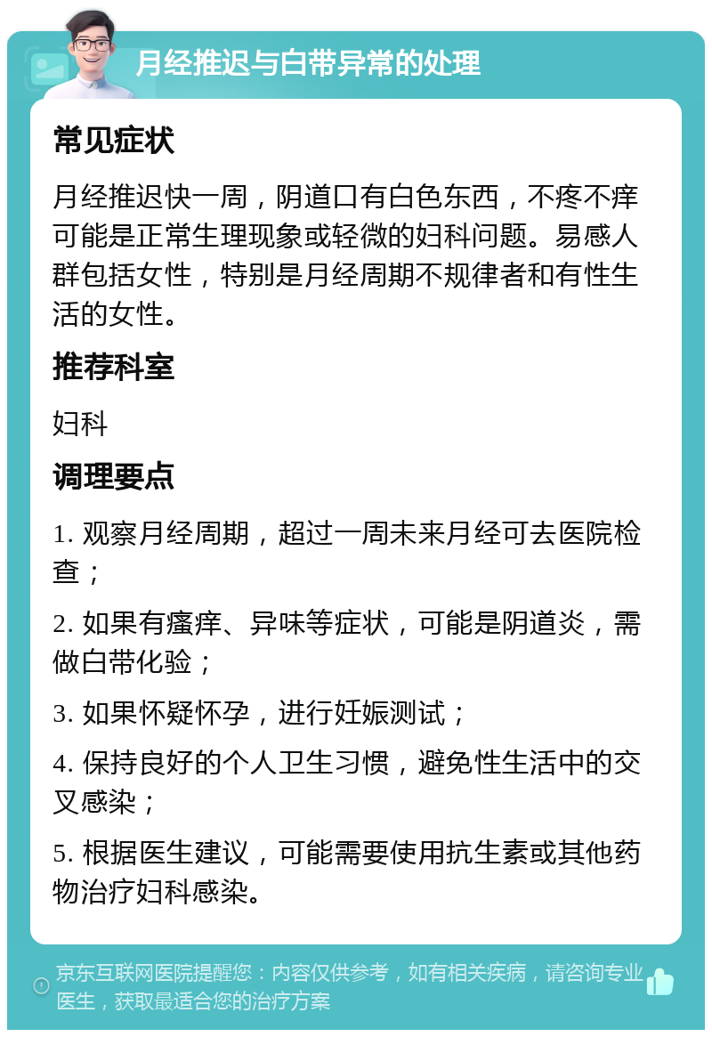 月经推迟与白带异常的处理 常见症状 月经推迟快一周，阴道口有白色东西，不疼不痒可能是正常生理现象或轻微的妇科问题。易感人群包括女性，特别是月经周期不规律者和有性生活的女性。 推荐科室 妇科 调理要点 1. 观察月经周期，超过一周未来月经可去医院检查； 2. 如果有瘙痒、异味等症状，可能是阴道炎，需做白带化验； 3. 如果怀疑怀孕，进行妊娠测试； 4. 保持良好的个人卫生习惯，避免性生活中的交叉感染； 5. 根据医生建议，可能需要使用抗生素或其他药物治疗妇科感染。