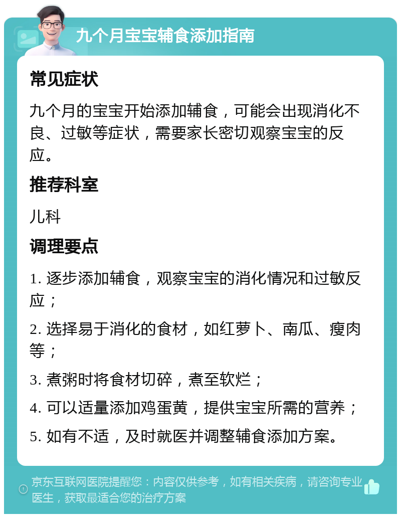 九个月宝宝辅食添加指南 常见症状 九个月的宝宝开始添加辅食，可能会出现消化不良、过敏等症状，需要家长密切观察宝宝的反应。 推荐科室 儿科 调理要点 1. 逐步添加辅食，观察宝宝的消化情况和过敏反应； 2. 选择易于消化的食材，如红萝卜、南瓜、瘦肉等； 3. 煮粥时将食材切碎，煮至软烂； 4. 可以适量添加鸡蛋黄，提供宝宝所需的营养； 5. 如有不适，及时就医并调整辅食添加方案。