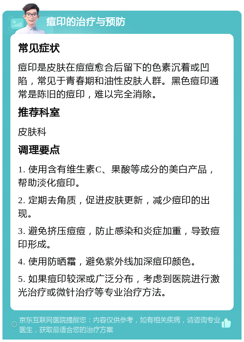 痘印的治疗与预防 常见症状 痘印是皮肤在痘痘愈合后留下的色素沉着或凹陷，常见于青春期和油性皮肤人群。黑色痘印通常是陈旧的痘印，难以完全消除。 推荐科室 皮肤科 调理要点 1. 使用含有维生素C、果酸等成分的美白产品，帮助淡化痘印。 2. 定期去角质，促进皮肤更新，减少痘印的出现。 3. 避免挤压痘痘，防止感染和炎症加重，导致痘印形成。 4. 使用防晒霜，避免紫外线加深痘印颜色。 5. 如果痘印较深或广泛分布，考虑到医院进行激光治疗或微针治疗等专业治疗方法。