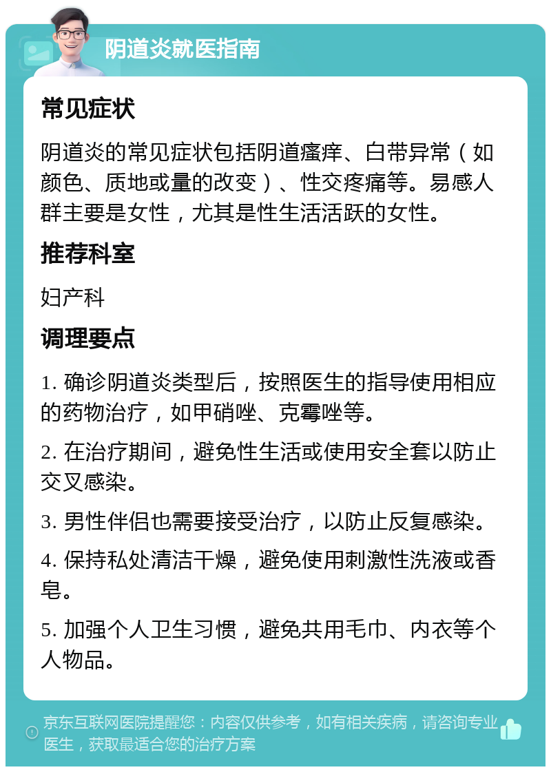 阴道炎就医指南 常见症状 阴道炎的常见症状包括阴道瘙痒、白带异常（如颜色、质地或量的改变）、性交疼痛等。易感人群主要是女性，尤其是性生活活跃的女性。 推荐科室 妇产科 调理要点 1. 确诊阴道炎类型后，按照医生的指导使用相应的药物治疗，如甲硝唑、克霉唑等。 2. 在治疗期间，避免性生活或使用安全套以防止交叉感染。 3. 男性伴侣也需要接受治疗，以防止反复感染。 4. 保持私处清洁干燥，避免使用刺激性洗液或香皂。 5. 加强个人卫生习惯，避免共用毛巾、内衣等个人物品。