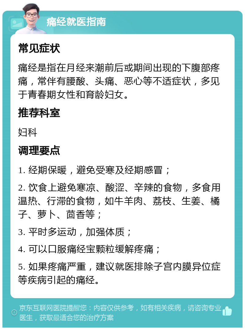 痛经就医指南 常见症状 痛经是指在月经来潮前后或期间出现的下腹部疼痛，常伴有腰酸、头痛、恶心等不适症状，多见于青春期女性和育龄妇女。 推荐科室 妇科 调理要点 1. 经期保暖，避免受寒及经期感冒； 2. 饮食上避免寒凉、酸涩、辛辣的食物，多食用温热、行滞的食物，如牛羊肉、荔枝、生姜、橘子、萝卜、茴香等； 3. 平时多运动，加强体质； 4. 可以口服痛经宝颗粒缓解疼痛； 5. 如果疼痛严重，建议就医排除子宫内膜异位症等疾病引起的痛经。