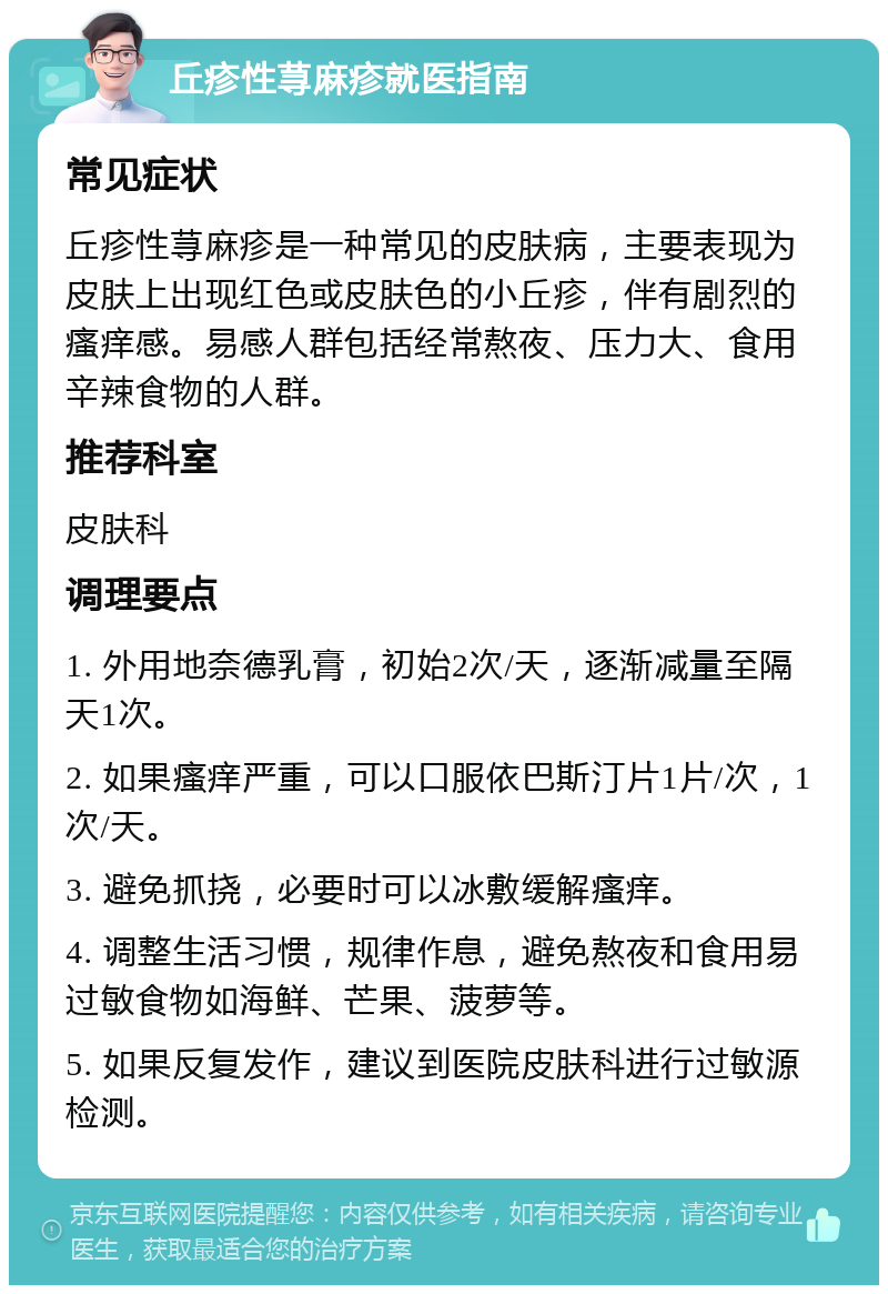 丘疹性荨麻疹就医指南 常见症状 丘疹性荨麻疹是一种常见的皮肤病，主要表现为皮肤上出现红色或皮肤色的小丘疹，伴有剧烈的瘙痒感。易感人群包括经常熬夜、压力大、食用辛辣食物的人群。 推荐科室 皮肤科 调理要点 1. 外用地奈德乳膏，初始2次/天，逐渐减量至隔天1次。 2. 如果瘙痒严重，可以口服依巴斯汀片1片/次，1次/天。 3. 避免抓挠，必要时可以冰敷缓解瘙痒。 4. 调整生活习惯，规律作息，避免熬夜和食用易过敏食物如海鲜、芒果、菠萝等。 5. 如果反复发作，建议到医院皮肤科进行过敏源检测。