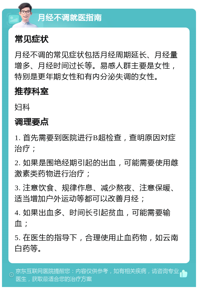 月经不调就医指南 常见症状 月经不调的常见症状包括月经周期延长、月经量增多、月经时间过长等。易感人群主要是女性，特别是更年期女性和有内分泌失调的女性。 推荐科室 妇科 调理要点 1. 首先需要到医院进行B超检查，查明原因对症治疗； 2. 如果是围绝经期引起的出血，可能需要使用雌激素类药物进行治疗； 3. 注意饮食、规律作息、减少熬夜、注意保暖、适当增加户外运动等都可以改善月经； 4. 如果出血多、时间长引起贫血，可能需要输血； 5. 在医生的指导下，合理使用止血药物，如云南白药等。