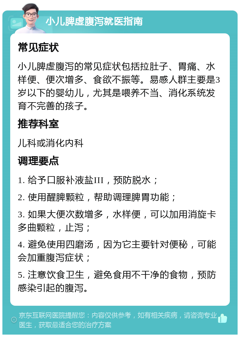 小儿脾虚腹泻就医指南 常见症状 小儿脾虚腹泻的常见症状包括拉肚子、胃痛、水样便、便次增多、食欲不振等。易感人群主要是3岁以下的婴幼儿，尤其是喂养不当、消化系统发育不完善的孩子。 推荐科室 儿科或消化内科 调理要点 1. 给予口服补液盐III，预防脱水； 2. 使用醒脾颗粒，帮助调理脾胃功能； 3. 如果大便次数增多，水样便，可以加用消旋卡多曲颗粒，止泻； 4. 避免使用四磨汤，因为它主要针对便秘，可能会加重腹泻症状； 5. 注意饮食卫生，避免食用不干净的食物，预防感染引起的腹泻。