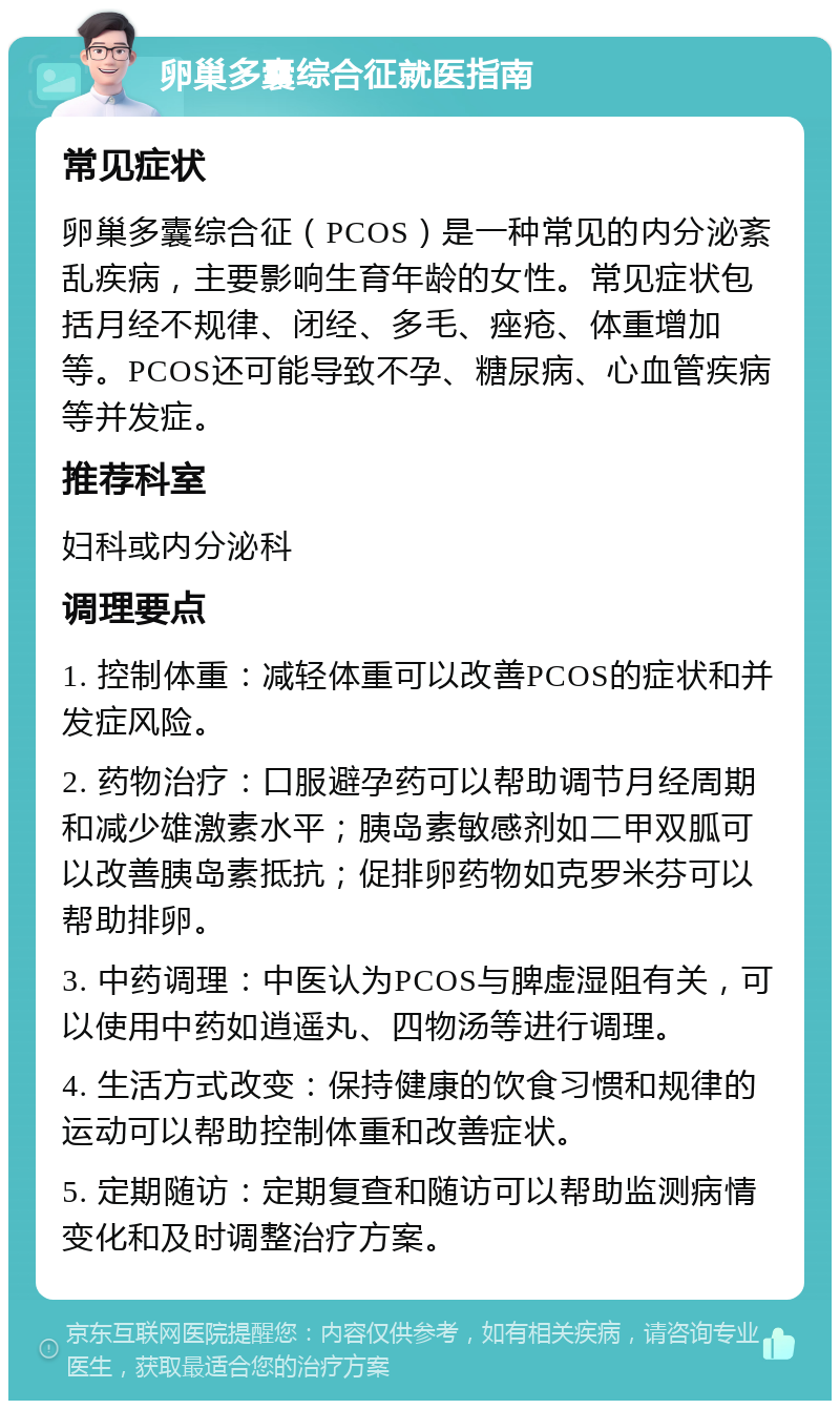 卵巢多囊综合征就医指南 常见症状 卵巢多囊综合征（PCOS）是一种常见的内分泌紊乱疾病，主要影响生育年龄的女性。常见症状包括月经不规律、闭经、多毛、痤疮、体重增加等。PCOS还可能导致不孕、糖尿病、心血管疾病等并发症。 推荐科室 妇科或内分泌科 调理要点 1. 控制体重：减轻体重可以改善PCOS的症状和并发症风险。 2. 药物治疗：口服避孕药可以帮助调节月经周期和减少雄激素水平；胰岛素敏感剂如二甲双胍可以改善胰岛素抵抗；促排卵药物如克罗米芬可以帮助排卵。 3. 中药调理：中医认为PCOS与脾虚湿阻有关，可以使用中药如逍遥丸、四物汤等进行调理。 4. 生活方式改变：保持健康的饮食习惯和规律的运动可以帮助控制体重和改善症状。 5. 定期随访：定期复查和随访可以帮助监测病情变化和及时调整治疗方案。