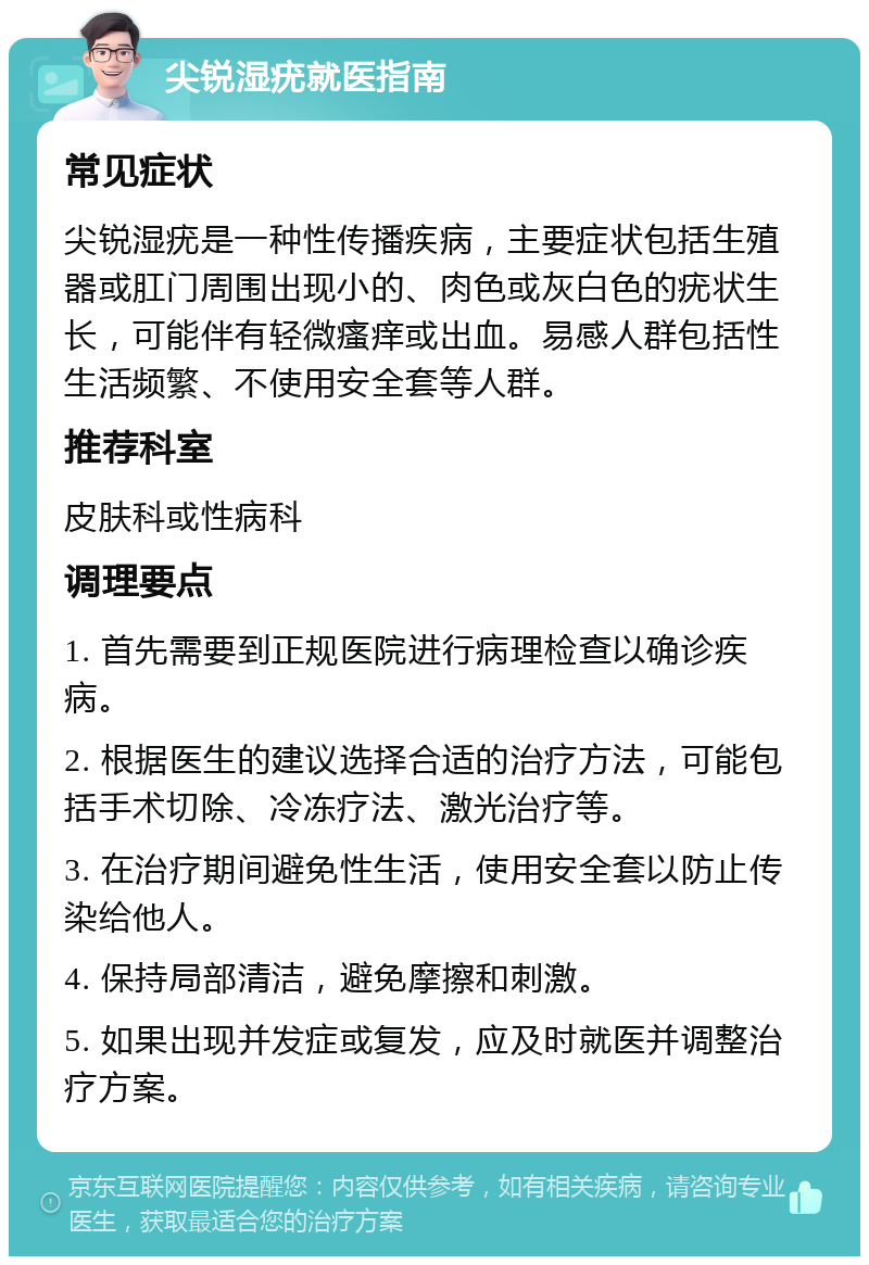 尖锐湿疣就医指南 常见症状 尖锐湿疣是一种性传播疾病，主要症状包括生殖器或肛门周围出现小的、肉色或灰白色的疣状生长，可能伴有轻微瘙痒或出血。易感人群包括性生活频繁、不使用安全套等人群。 推荐科室 皮肤科或性病科 调理要点 1. 首先需要到正规医院进行病理检查以确诊疾病。 2. 根据医生的建议选择合适的治疗方法，可能包括手术切除、冷冻疗法、激光治疗等。 3. 在治疗期间避免性生活，使用安全套以防止传染给他人。 4. 保持局部清洁，避免摩擦和刺激。 5. 如果出现并发症或复发，应及时就医并调整治疗方案。