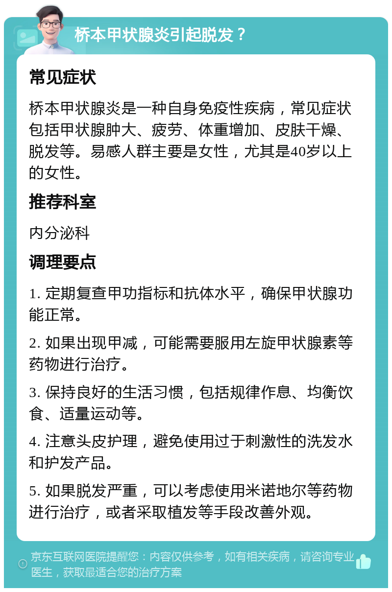 桥本甲状腺炎引起脱发？ 常见症状 桥本甲状腺炎是一种自身免疫性疾病，常见症状包括甲状腺肿大、疲劳、体重增加、皮肤干燥、脱发等。易感人群主要是女性，尤其是40岁以上的女性。 推荐科室 内分泌科 调理要点 1. 定期复查甲功指标和抗体水平，确保甲状腺功能正常。 2. 如果出现甲减，可能需要服用左旋甲状腺素等药物进行治疗。 3. 保持良好的生活习惯，包括规律作息、均衡饮食、适量运动等。 4. 注意头皮护理，避免使用过于刺激性的洗发水和护发产品。 5. 如果脱发严重，可以考虑使用米诺地尔等药物进行治疗，或者采取植发等手段改善外观。