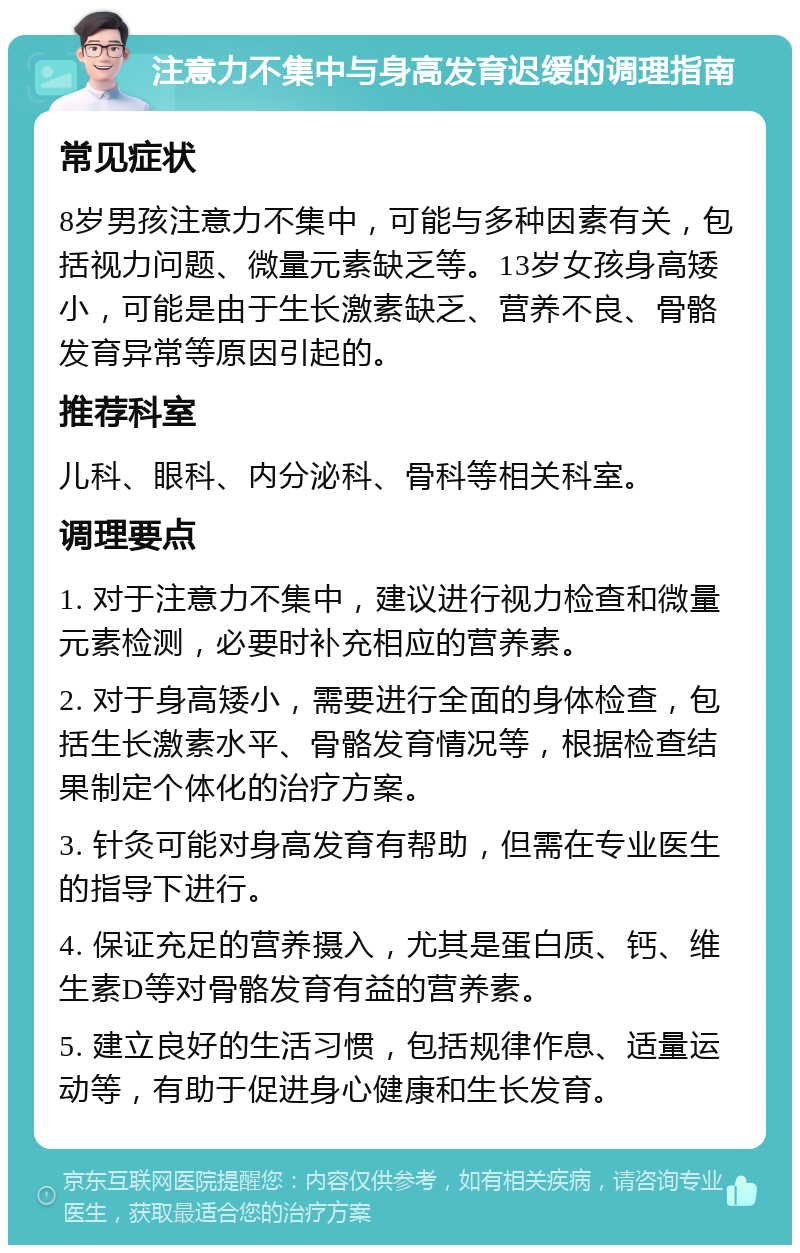 注意力不集中与身高发育迟缓的调理指南 常见症状 8岁男孩注意力不集中，可能与多种因素有关，包括视力问题、微量元素缺乏等。13岁女孩身高矮小，可能是由于生长激素缺乏、营养不良、骨骼发育异常等原因引起的。 推荐科室 儿科、眼科、内分泌科、骨科等相关科室。 调理要点 1. 对于注意力不集中，建议进行视力检查和微量元素检测，必要时补充相应的营养素。 2. 对于身高矮小，需要进行全面的身体检查，包括生长激素水平、骨骼发育情况等，根据检查结果制定个体化的治疗方案。 3. 针灸可能对身高发育有帮助，但需在专业医生的指导下进行。 4. 保证充足的营养摄入，尤其是蛋白质、钙、维生素D等对骨骼发育有益的营养素。 5. 建立良好的生活习惯，包括规律作息、适量运动等，有助于促进身心健康和生长发育。