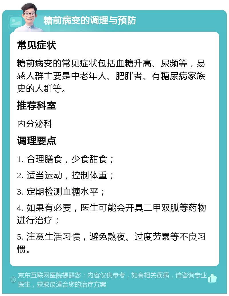 糖前病变的调理与预防 常见症状 糖前病变的常见症状包括血糖升高、尿频等，易感人群主要是中老年人、肥胖者、有糖尿病家族史的人群等。 推荐科室 内分泌科 调理要点 1. 合理膳食，少食甜食； 2. 适当运动，控制体重； 3. 定期检测血糖水平； 4. 如果有必要，医生可能会开具二甲双胍等药物进行治疗； 5. 注意生活习惯，避免熬夜、过度劳累等不良习惯。