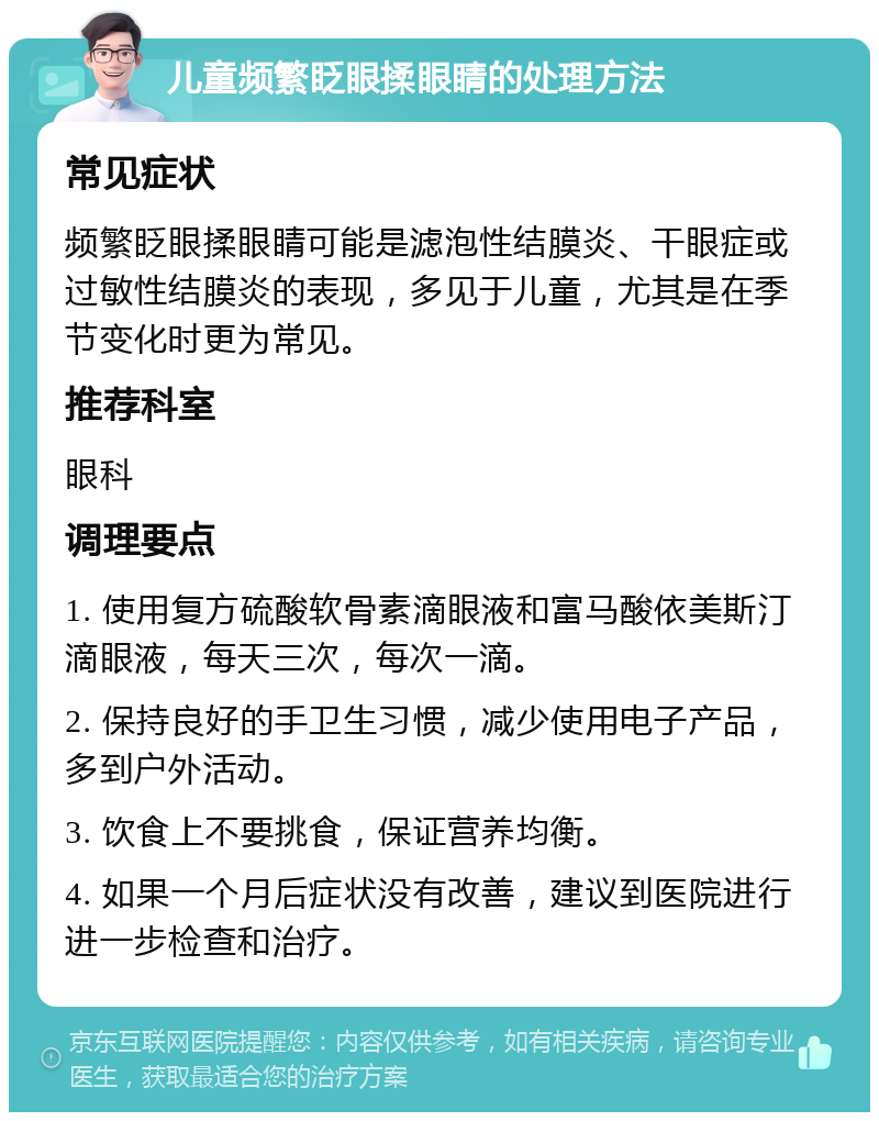 儿童频繁眨眼揉眼睛的处理方法 常见症状 频繁眨眼揉眼睛可能是滤泡性结膜炎、干眼症或过敏性结膜炎的表现，多见于儿童，尤其是在季节变化时更为常见。 推荐科室 眼科 调理要点 1. 使用复方硫酸软骨素滴眼液和富马酸依美斯汀滴眼液，每天三次，每次一滴。 2. 保持良好的手卫生习惯，减少使用电子产品，多到户外活动。 3. 饮食上不要挑食，保证营养均衡。 4. 如果一个月后症状没有改善，建议到医院进行进一步检查和治疗。