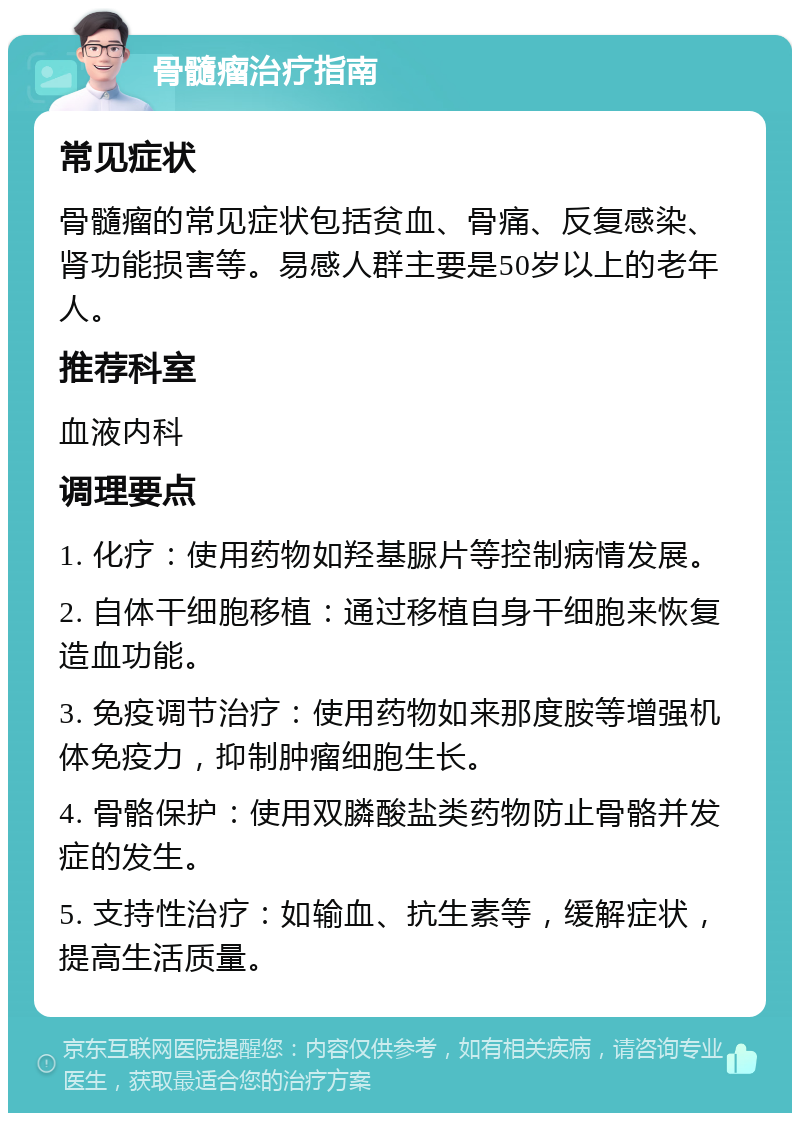 骨髓瘤治疗指南 常见症状 骨髓瘤的常见症状包括贫血、骨痛、反复感染、肾功能损害等。易感人群主要是50岁以上的老年人。 推荐科室 血液内科 调理要点 1. 化疗：使用药物如羟基脲片等控制病情发展。 2. 自体干细胞移植：通过移植自身干细胞来恢复造血功能。 3. 免疫调节治疗：使用药物如来那度胺等增强机体免疫力，抑制肿瘤细胞生长。 4. 骨骼保护：使用双膦酸盐类药物防止骨骼并发症的发生。 5. 支持性治疗：如输血、抗生素等，缓解症状，提高生活质量。