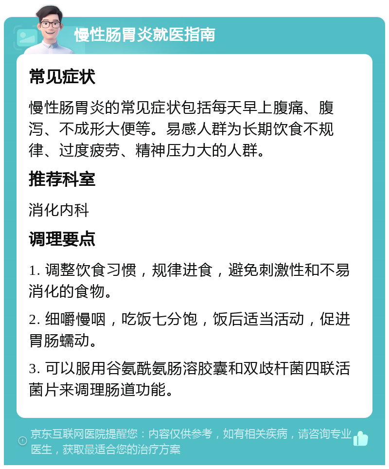 慢性肠胃炎就医指南 常见症状 慢性肠胃炎的常见症状包括每天早上腹痛、腹泻、不成形大便等。易感人群为长期饮食不规律、过度疲劳、精神压力大的人群。 推荐科室 消化内科 调理要点 1. 调整饮食习惯，规律进食，避免刺激性和不易消化的食物。 2. 细嚼慢咽，吃饭七分饱，饭后适当活动，促进胃肠蠕动。 3. 可以服用谷氨酰氨肠溶胶囊和双歧杆菌四联活菌片来调理肠道功能。