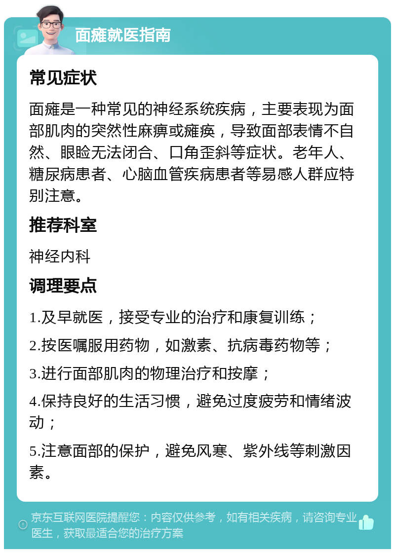 面瘫就医指南 常见症状 面瘫是一种常见的神经系统疾病，主要表现为面部肌肉的突然性麻痹或瘫痪，导致面部表情不自然、眼睑无法闭合、口角歪斜等症状。老年人、糖尿病患者、心脑血管疾病患者等易感人群应特别注意。 推荐科室 神经内科 调理要点 1.及早就医，接受专业的治疗和康复训练； 2.按医嘱服用药物，如激素、抗病毒药物等； 3.进行面部肌肉的物理治疗和按摩； 4.保持良好的生活习惯，避免过度疲劳和情绪波动； 5.注意面部的保护，避免风寒、紫外线等刺激因素。