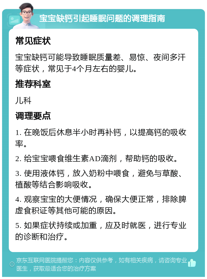 宝宝缺钙引起睡眠问题的调理指南 常见症状 宝宝缺钙可能导致睡眠质量差、易惊、夜间多汗等症状，常见于4个月左右的婴儿。 推荐科室 儿科 调理要点 1. 在晚饭后休息半小时再补钙，以提高钙的吸收率。 2. 给宝宝喂食维生素AD滴剂，帮助钙的吸收。 3. 使用液体钙，放入奶粉中喂食，避免与草酸、植酸等结合影响吸收。 4. 观察宝宝的大便情况，确保大便正常，排除脾虚食积证等其他可能的原因。 5. 如果症状持续或加重，应及时就医，进行专业的诊断和治疗。