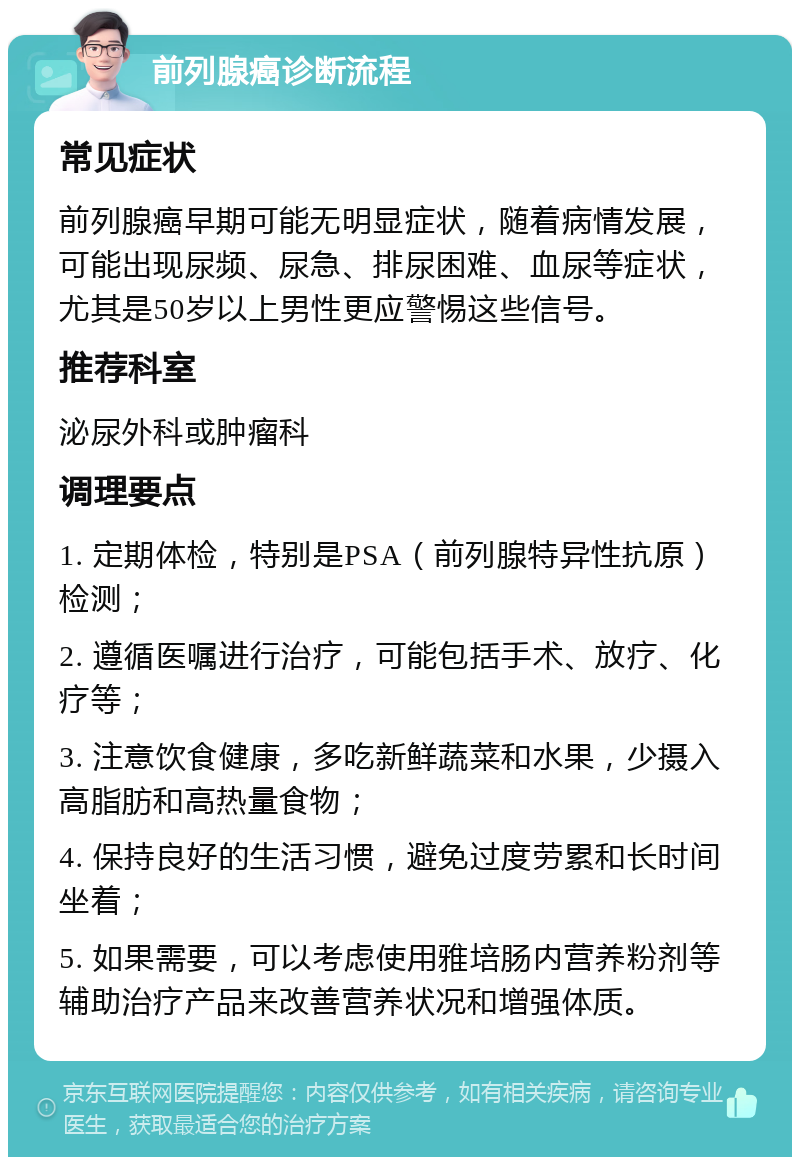 前列腺癌诊断流程 常见症状 前列腺癌早期可能无明显症状，随着病情发展，可能出现尿频、尿急、排尿困难、血尿等症状，尤其是50岁以上男性更应警惕这些信号。 推荐科室 泌尿外科或肿瘤科 调理要点 1. 定期体检，特别是PSA（前列腺特异性抗原）检测； 2. 遵循医嘱进行治疗，可能包括手术、放疗、化疗等； 3. 注意饮食健康，多吃新鲜蔬菜和水果，少摄入高脂肪和高热量食物； 4. 保持良好的生活习惯，避免过度劳累和长时间坐着； 5. 如果需要，可以考虑使用雅培肠内营养粉剂等辅助治疗产品来改善营养状况和增强体质。