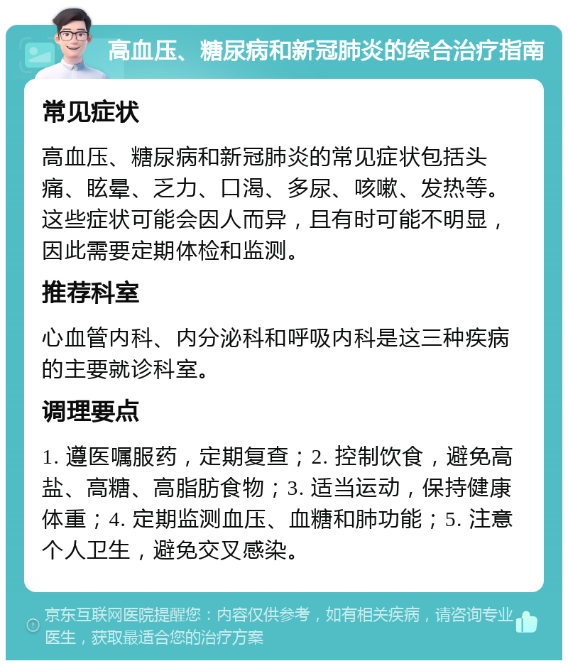 高血压、糖尿病和新冠肺炎的综合治疗指南 常见症状 高血压、糖尿病和新冠肺炎的常见症状包括头痛、眩晕、乏力、口渴、多尿、咳嗽、发热等。这些症状可能会因人而异，且有时可能不明显，因此需要定期体检和监测。 推荐科室 心血管内科、内分泌科和呼吸内科是这三种疾病的主要就诊科室。 调理要点 1. 遵医嘱服药，定期复查；2. 控制饮食，避免高盐、高糖、高脂肪食物；3. 适当运动，保持健康体重；4. 定期监测血压、血糖和肺功能；5. 注意个人卫生，避免交叉感染。