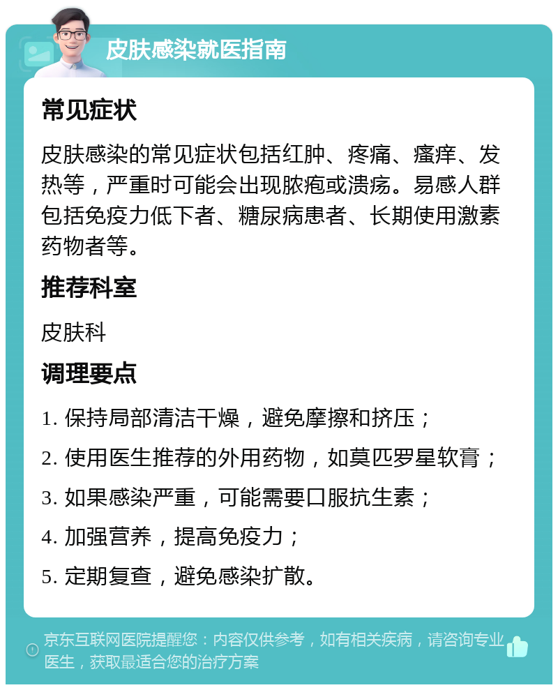 皮肤感染就医指南 常见症状 皮肤感染的常见症状包括红肿、疼痛、瘙痒、发热等，严重时可能会出现脓疱或溃疡。易感人群包括免疫力低下者、糖尿病患者、长期使用激素药物者等。 推荐科室 皮肤科 调理要点 1. 保持局部清洁干燥，避免摩擦和挤压； 2. 使用医生推荐的外用药物，如莫匹罗星软膏； 3. 如果感染严重，可能需要口服抗生素； 4. 加强营养，提高免疫力； 5. 定期复查，避免感染扩散。