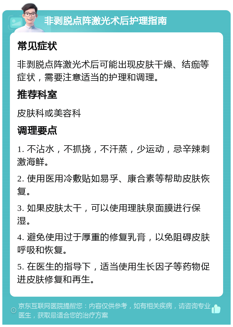 非剥脱点阵激光术后护理指南 常见症状 非剥脱点阵激光术后可能出现皮肤干燥、结痂等症状，需要注意适当的护理和调理。 推荐科室 皮肤科或美容科 调理要点 1. 不沾水，不抓挠，不汗蒸，少运动，忌辛辣刺激海鲜。 2. 使用医用冷敷贴如易孚、康合素等帮助皮肤恢复。 3. 如果皮肤太干，可以使用理肤泉面膜进行保湿。 4. 避免使用过于厚重的修复乳膏，以免阻碍皮肤呼吸和恢复。 5. 在医生的指导下，适当使用生长因子等药物促进皮肤修复和再生。