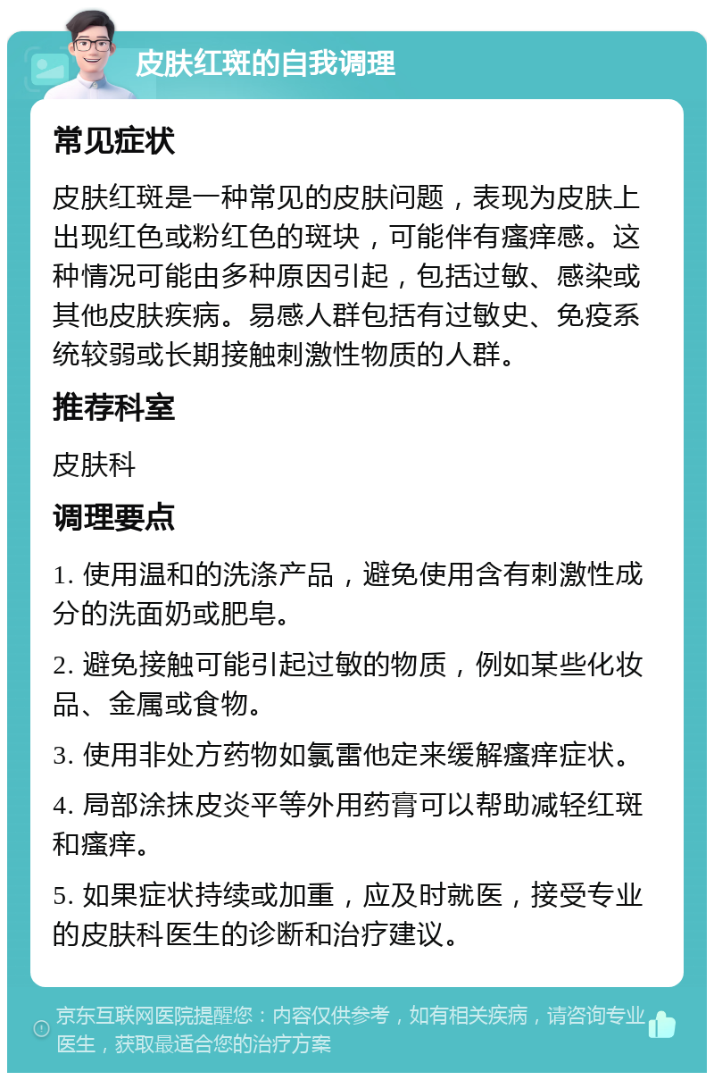 皮肤红斑的自我调理 常见症状 皮肤红斑是一种常见的皮肤问题，表现为皮肤上出现红色或粉红色的斑块，可能伴有瘙痒感。这种情况可能由多种原因引起，包括过敏、感染或其他皮肤疾病。易感人群包括有过敏史、免疫系统较弱或长期接触刺激性物质的人群。 推荐科室 皮肤科 调理要点 1. 使用温和的洗涤产品，避免使用含有刺激性成分的洗面奶或肥皂。 2. 避免接触可能引起过敏的物质，例如某些化妆品、金属或食物。 3. 使用非处方药物如氯雷他定来缓解瘙痒症状。 4. 局部涂抹皮炎平等外用药膏可以帮助减轻红斑和瘙痒。 5. 如果症状持续或加重，应及时就医，接受专业的皮肤科医生的诊断和治疗建议。