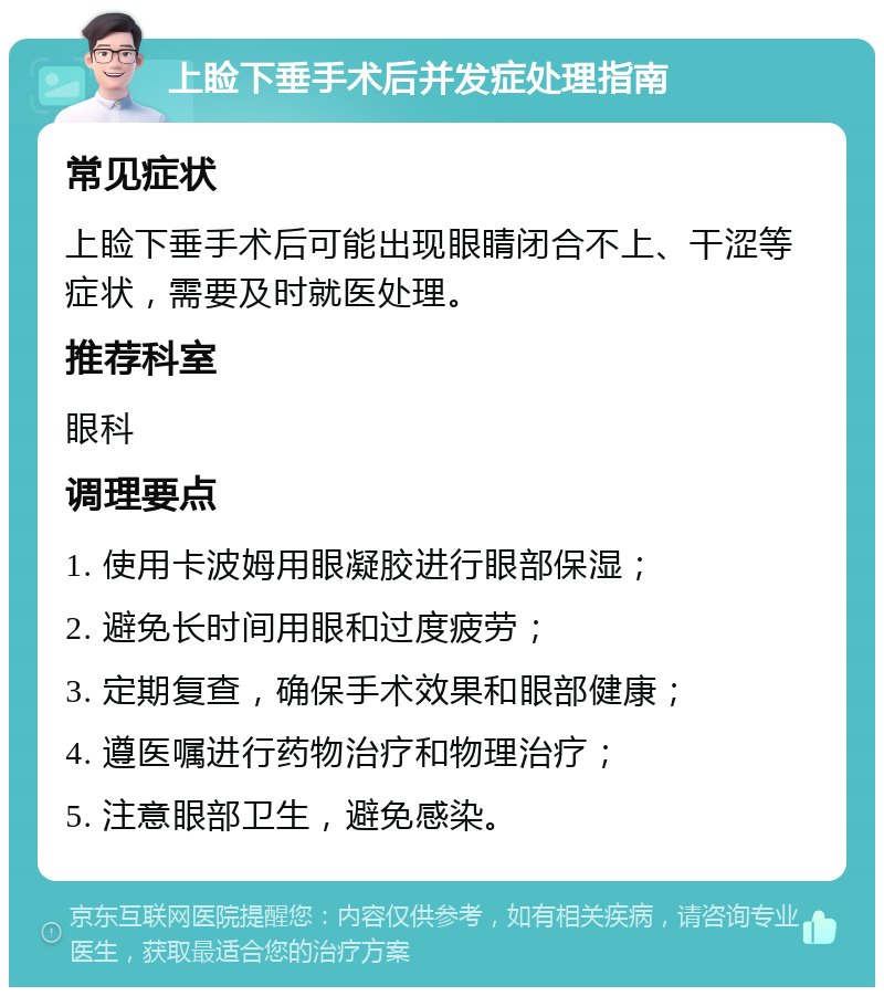 上睑下垂手术后并发症处理指南 常见症状 上睑下垂手术后可能出现眼睛闭合不上、干涩等症状，需要及时就医处理。 推荐科室 眼科 调理要点 1. 使用卡波姆用眼凝胶进行眼部保湿； 2. 避免长时间用眼和过度疲劳； 3. 定期复查，确保手术效果和眼部健康； 4. 遵医嘱进行药物治疗和物理治疗； 5. 注意眼部卫生，避免感染。