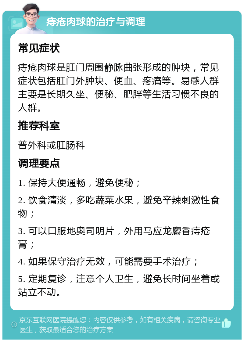 痔疮肉球的治疗与调理 常见症状 痔疮肉球是肛门周围静脉曲张形成的肿块，常见症状包括肛门外肿块、便血、疼痛等。易感人群主要是长期久坐、便秘、肥胖等生活习惯不良的人群。 推荐科室 普外科或肛肠科 调理要点 1. 保持大便通畅，避免便秘； 2. 饮食清淡，多吃蔬菜水果，避免辛辣刺激性食物； 3. 可以口服地奥司明片，外用马应龙麝香痔疮膏； 4. 如果保守治疗无效，可能需要手术治疗； 5. 定期复诊，注意个人卫生，避免长时间坐着或站立不动。